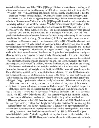10
would not be found until the 1940s. [8]The prediction of an unknown analogue of
silicon was borne out by the discovery in 1886 of germanium (atomic weight = 73).
[Winkler 1886] [9]In German publications, J is frequently used instead of I as the
chemical symbol for iodine (Jod, in German). Iodine is placed correctly after
tellurium (i.e., with the halogens) despite having a lower atomic weight than
tellurium. See comment 7 after the table. [10]The prediction of an unknown element
following calcium is a weak version of Mendeleev's subsequent prediction of the
element we now know as scandium, discovered in 1879 [Nilson 1879]. In
Mendeleev's 1871 table [Mendeleev 1871] the missing element is correctly placed
between calcium and titanium, and as an analogue of yttrium. That the 1869
prediction is flawed can be seen from the fact that every other entry in the bottom
reaches of the table is wrong. (See next note.) Still, the prediction deserves more
creditthan van Spronsen gave it [van Spronsen 1969, p. 220]: "That the element next
to calcium later proved to be scandium, was fortuitous; Mendeleev cannotbe said to
have already foreseen this element in 1869." [11]The elements placed in the last four
rows of the table puzzled Mendeleev, as is apparentfrom the glut of question marks
and the fact that several are out of order according to their assigned atomicweights.
Many of these elements were rare and poorly characterized at the time. Didymium
appeared in many lists of elements at this time, but it was later proved to consist of
two elements, praseodymium and neodymium. The atomic weights of erbium,
yttrium (standard symbolY), indium, cerium, lanthanum, and thorium are wrong.
The interdependence of atomic weights and chemical formulas that plagued
determinations of atomic weight since the time of Dalton was still problematic for
these elements. Most of them elements (erbium, yttrium, cerium, lanthanum, and
the component elements of didymium) belong to the family of rare earths, a group
whose classification would present problems for many years to come. (Thorium
belongs to the group of elements immediatelybelow most of the rare earths.) Many
of the rare earths were not yet discovered, and (as already noted) the atomic
weights of the known elements were not well determined. The chemical properties
of the rare earths are so similar that they were difficult to distinguish and to
separate. Mendeleev made some progress with these elements in the next couple of
years. His 1871 table [Mendeleev 1871] has correct weights for yttrium, indium,
cerium, and thorium, and correct classification for yttrium and indium.
[12]Translator's note: In his 1889 Faraday lecture [Mendeleev 1889], Mendeleev used
the word "periodicity" rather than the phrase "stepwise variation" in translating this
sentence from his 1869 paper. "Periodicity" is certainly an appropriate term to
describe the cyclic repetition in properties evident in this arrangement. It is worth
noting, however, that the German words read in 1869 by Western European
scientists (stufenweise Abänderung) lack the implication of repetition inherent in
the term periodicity. --CJG [13]Groups of similar elements with consecutive atomic
 
