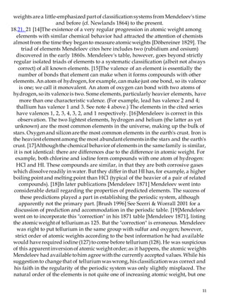 11
weights are a little-emphasized partof classification systems from Mendeleev's time
and before (cf. Newlands 1864) to the present.
18.21. 21 [14]The existence of a very regular progression in atomic weight among
elements with similar chemical behavior had attracted the attention of chemists
almostfrom the time they began to measure atomicweights [Döbereiner 1829]. The
triad of elements Mendeleev cites here includes two (rubidium and cesium)
discovered in the early 1860s. Mendeleev's table, however, goes beyond strictly
regular isolated triads of elements to a systematic classification (albeit not always
correct) of all known elements. [15]The valence of an element is essentially the
number of bonds that element can make when it forms compounds with other
elements. An atom of hydrogen, for example, can make just one bond, so its valence
is one; we call it monovalent. An atom of oxygen can bond with two atoms of
hydrogen, so its valence is two. Some elements, particularly heavier elements, have
more than one characteristic valence. (For example, lead has valence 2 and 4;
thallium has valence 1 and 3. See note 4 above.) The elements in the cited series
have valences 1, 2, 3, 4, 3, 2, and 1 respectively. [16]Mendeleev is correct in this
observation. The two lightest elements, hydrogen and helium (the latter as yet
unknown) are the most common elements in the universe, making up the bulk of
stars. Oxygen and silicon are the most common elements in the earth's crust. Iron is
the heaviestelementamong the most abundantelements in the stars and the earth's
crust. [17]Although the chemical behavior of elements in the same family is similar,
it is not identical: there are differences due to the difference in atomic weight. For
example, both chlorine and iodine form compounds with one atom of hydrogen:
HCl and HI. These compounds are similar, in that they are both corrosive gases
which dissolve readily in water. Butthey differ in that HI has, for example, a higher
boiling pointand melting point than HCl (typical of the heavier of a pair of related
compounds). [18]In later publications [Mendeleev 1871] Mendeleev went into
considerable detail regarding the properties of predicted elements. The success of
these predictions played a part in establishing the periodic system, although
apparently not the primary part. [Brush 1996] See Scerri & Worrall 2001 for a
discussion of prediction and accommodation in the periodic table. [19]Mendeleev
went on to incorporate this "correction" in his 1871 table [Mendeleev 1871], listing
the atomicweightof tellurium as 125. But the "correction" is erroneous. Mendeleev
was right to put tellurium in the same group with sulfur and oxygen; however,
strict order of atomic weights according to the best information he had available
would have required iodine (127)to come before tellurium (128). He was suspicious
of this apparentinversion of atomic weightorder; as it happens, the atomic weights
Mendeleev had available tohim agree with the currently accepted values. While his
suggestion to change that of tellurium was wrong, his classification was correct and
his faith in the regularity of the periodic system was only slightly misplaced. The
natural order of the elements is not quite one of increasing atomic weight, but one
 