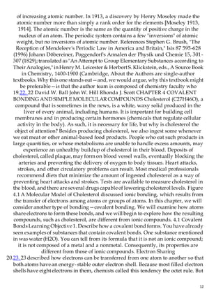 12
of increasing atomic number. In 1913, a discovery by Henry Moseley made the
atomic number more than simply a rank order for the elements [Moseley 1913,
1914]. The atomic number is the same as the quantity of positive charge in the
nucleus of an atom. The periodic system contains a few "inversions" of atomic
weight, but no inversions of atomic number. References Stephen G. Brush, "The
Reception of Mendeleev's Periodic Law in America and Britain," Isis 87 595-628
(1996) Johann Döbereiner, Poggendorf's Annalen der Physik und Chemie 15, 301-
307 (1829); translated as "An Attempt to Group Elementary Substances according to
Their Analogies," in Henry M. Leicester & HerbertS. Klickstein, eds., A Source Book
in Chemistry, 1400-1900 (Cambridge, About the Authors are single-author
textbooks. Why this one stands out—and, we would argue, why this textbook might
be preferable—is that the author team is composed of chemistry faculty who
19.22. 22 David W. Ball John W. Hill Rhonda J. Scott CHAPTER 4 COVALENT
BONDING AND SIMPLE MOLECULAR COMPOUNDS Cholesterol (C27H46O), a
compound that is sometimes in the news, is a white, waxy solid produced in the
liver of every animal, including humans. It is important for building cell
membranes and in producing certain hormones (chemicals that regulate cellular
activity in the body). As such, it is necessary for life, but why is cholesterol the
object of attention? Besides producing cholesterol, we also ingest some whenever
we eat meat or other animal-based food products. People who eat such products in
large quantities, or whose metabolisms are unable to handle excess amounts, may
experience an unhealthy buildup of cholesterol in their blood. Deposits of
cholesterol, called plaque, may form on blood vessel walls, eventually blocking the
arteries and preventing the delivery of oxygen to body tissues. Heart attacks,
strokes, and other circulatory problems can result. Most medical professionals
recommend diets that minimize the amount of ingested cholesterol as a way of
preventing heart attacks and strokes. Tests are available to measure cholesterol in
the blood, and there are several drugs capable of lowering cholesterol levels. Figure
4.1 A Molecular Model of Cholesterol discussed ionic bonding, which results from
the transfer of electrons among atoms or groups of atoms. In this chapter, we will
consider another type of bonding—covalent bonding. We will examine how atoms
share electrons to form these bonds, and we will begin to explore how the resulting
compounds, such as cholesterol, are different from ionic compounds. 4.1 Covalent
Bonds Learning Objective 1. Describe how a covalent bond forms. You have already
seen examples of substances that contain covalent bonds. One substance mentioned
in was water (H2O). You can tell from its formula that it is not an ionic compound;
it is not composed of a metal and a nonmetal. Consequently, its properties are
different from those of ionic compounds. Electron Sharing
20.23. 23 described how electrons can be transferred from one atom to another so that
both atoms have an energy-stable outer electron shell. Because most filled electron
shells have eightelectrons in them, chemists called this tendency the octet rule. But
 