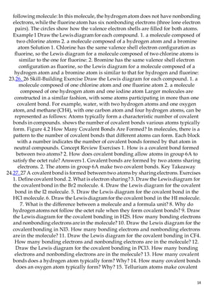 14
following molecule: In this molecule, the hydrogen atom does not have nonbonding
electrons, while the fluorine atom has six nonbonding electrons (three lone electron
pairs). The circles show how the valence electron shells are filled for both atoms.
Example 1 Draw the Lewis diagram for each compound. 1. a molecule composed of
two chlorine atoms 2. a molecule composed of a hydrogen atom and a bromine
atom Solution 1. Chlorine has the same valence shell electron configuration as
fluorine, so the Lewis diagram for a molecule composed of two chlorine atoms is
similar to the one for fluorine: 2. Bromine has the same valence shell electron
configuration as fluorine, so the Lewis diagram for a molecule composed of a
hydrogen atom and a bromine atom is similar to that for hydrogen and fluorine:
23.26. 26 Skill-Building Exercise Draw the Lewis diagram for each compound. 1. a
molecule composed of one chlorine atom and one fluorine atom 2. a molecule
composed of one hydrogen atom and one iodine atom Larger molecules are
constructed in a similar fashion, with some atoms participating in more than one
covalent bond. For example, water, with two hydrogen atoms and one oxygen
atom, and methane (CH4), with one carbon atom and four hydrogen atoms, can be
represented as follows: Atoms typically form a characteristic number of covalent
bonds in compounds. shows the number of covalent bonds various atoms typically
form. Figure 4.2 How Many Covalent Bonds Are Formed? In molecules, there is a
pattern to the number of covalent bonds that different atoms can form. Each block
with a number indicates the number of covalent bonds formed by that atom in
neutral compounds. Concept Review Exercises 1. How is a covalent bond formed
between two atoms? 2. How does covalent bonding allow atoms in group 6A to
satisfy the octet rule? Answers 1. Covalent bonds are formed by two atoms sharing
electrons. 2. The atoms in group 6A make two covalent bonds. Key Takeaway
24.27. 27 A covalentbond is formed between two atoms by sharing electrons. Exercises
1. Define covalent bond. 2. What is electron sharing?3. Draw the Lewis diagram for
the covalentbond in the Br2 molecule. 4. Draw the Lewis diagram for the covalent
bond in the I2 molecule. 5. Draw the Lewis diagram for the covalent bond in the
HCl molecule. 6. Draw the Lewis diagram for the covalent bond in the HI molecule.
7. What is the difference between a molecule and a formula unit? 8. Why do
hydrogen atoms not follow the octet rule when they form covalent bonds? 9. Draw
the Lewis diagram for the covalent bonding in H2S. How many bonding electrons
and nonbonding electrons are in the molecule? 10. Draw the Lewis diagram for the
covalentbonding in NI3. How many bonding electrons and nonbonding electrons
are in the molecule? 11. Draw the Lewis diagram for the covalent bonding in CF4.
How many bonding electrons and nonbonding electrons are in the molecule? 12.
Draw the Lewis diagram for the covalent bonding in PCl3. How many bonding
electrons and nonbonding electrons are in the molecule? 13. How many covalent
bonds does a hydrogen atom typically form? Why? 14. How many covalent bonds
does an oxygen atom typically form? Why? 15. Tellurium atoms make covalent
 