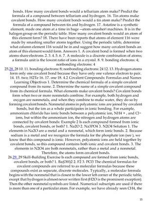 15
bonds. How many covalent bonds would a tellurium atom make? Predict the
formula of a compound between tellurium and hydrogen. 16. Tin atoms make
covalent bonds. How many covalent bonds would a tin atom make? Predict the
formula of a compound between tin and hydrogen. 17. Astatine is a synthetic
element, made one atom at a time in huge ―atom-smasher‖ machines. It is in the
halogen group on the periodic table. How many covalent bonds would an atom of
this element form? 18. There have been reports that atoms of element 116 were
made by smashing smaller atoms together. Using the periodic table, determine
what column element 116 would be in and suggest how many covalent bonds an
atom of this elementwould form. Answers 1. A covalent bond is formed when two
atoms share electrons. 2. 3. 4. 5. 6. 7. A molecule is a discrete combination of atoms;
a formula unit is the lowest ratio of ions in a crystal. 8. 9. bonding electrons: 4;
nonbonding electrons: 4
25.28. 28 10. 11. bonding electrons: 8; nonbonding electrons: 24 12. 13. Hydrogen atoms
form only one covalent bond because they have only one valence electron to pair.
14. 15. two; H2Te 16. 17. one 18. 4.2 Covalent Compounds: Formulas and Names
Learning Objectives 1. Determine the chemical formula of a simple covalent
compound from its name. 2. Determine the name of a simple covalent compound
from its chemical formula. What elements make covalent bonds? Covalent bonds
form when two or more nonmetals combine. For example, both hydrogen and
oxygen are nonmetals, and when they combine to make water, they do so by
forming covalentbonds. Nonmetal atoms in polyatomic ions are joined by covalent
bonds, but the ion as a whole participates in ionic bonding. For example,
ammonium chloride has ionic bonds between a polyatomic ion, NH4 + , and Cl−
ions, but within the ammonium ion, the nitrogen and hydrogen atoms are
connected by covalent bonds: Example 2 Is each compound formed from ionic
bonds, covalent bonds, or both? 1. Na2O 2. Na3PO4 3. N2O4 Solution 1. The
elements in Na2O are a metal and a nonmetal, which form ionic bonds. 2. Because
sodium is a metal and we recognize the formula for the phosphate ion (see ), we
know that this compound is ionic. However, polyatomic ions are held together by
covalent bonds, so this compound contains both ionic and covalent bonds. 3. The
elements in N2O4 are both nonmetals, rather than a metal and a nonmetal.
Therefore, the atoms form covalent bonds.
26.29. 29 Skill-Building Exercise Is each compound are formed from ionic bonds,
covalent bonds, or both? 1. Ba(OH)2 2. F2 3. PCl3 The chemical formulas for
covalent compounds are referred to as molecular formulas because these
compounds exist as separate, discrete molecules. Typically, a molecular formula
begins with the nonmetal that is closest to the lower left corner of the periodic table,
except that hydrogen is almostnever written first(H2O is the prominent exception).
Then the other nonmetal symbols are listed. Numerical subscripts are used if there
is more than one of a particular atom. For example, we have already seen CH4, the
 
