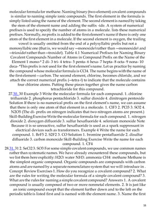 16
molecular formula for methane. Naming binary(two-element) covalent compounds
is similar to naming simple ionic compounds. The first element in the formula is
simply listed using the name of the element. The second elementis named by taking
the stem of the element name and adding the suffix -ide. A system of numerical
prefixes is used to specify the number of atoms in a molecule. lists these numerical
prefixes. Normally, noprefix is added to the firstelement’s name if there is only one
atom of the first element in a molecule. If the second element is oxygen, the trailing
vowel is usually omitted from the end of a polysyllabic prefix but not a
monosyllabicone (that is, we would say ―monoxide‖rather than ―monooxide‖ and
―trioxide‖rather than ―troxide‖). Table 4.1 Numerical Prefixes for Naming Binary
Covalent Compounds Number of Atoms in Compound Prefix on the Name of the
Element 1 mono-* 2 di- 3 tri- 4 tetra- 5 penta- 6 hexa- 7 hepta- 8 octa- 9 nona- 10
deca- *This prefix is not used for the first element’s name. Let us practice by naming
the compound whose molecular formula is CCl4. The name begins with the name of
the firstelement—carbon. The second element, chlorine, becomes chloride, and we
attach the correct numerical prefix (―tetra-‖) to indicate that the molecule contains
four chlorine atoms. Putting these pieces together gives the name carbon
tetrachloride for this compound.
27.30. 30 Example 3 Write the molecular formula for each compound. 1. chlorine
trifluoride 2. phosphorus pentachloride 3. sulfur dioxide 4. dinitrogen pentoxide
Solution If there is no numerical prefix on the first element’s name, we can assume
that there is only one atom of that element in a molecule. 1. ClF3 2. PCl5 3. SO2 4.
N2O5 (The di- prefix on nitrogen indicates that two nitrogen atoms are present.)
Skill-BuildingExercise Write the molecular formula for each compound. 1. nitrogen
dioxide 2. dioxygen difluoride 3. sulfur hexafluoride 4. selenium monoxide Note
Because it is so unreactive, sulfur hexafluoride is used as a spark suppressant in
electrical devices such as transformers. Example 4 Write the name for each
compound. 1. BrF5 2. S2F2 3. CO Solution 1. bromine pentafluoride 2. disulfur
difluoride 3. carbon monoxide Skill-Building Exercise Write the name for each
compound. 1. CF4
28.31. 31 2. SeCl2 3. SO3 For some simple covalentcompounds, we use common names
rather than systematicnames. We have already encountered these compounds, but
we list them here explicitly: H2O: water NH3: ammonia CH4: methane Methane is
the simplest organic compound. Organic compounds are compounds with carbon
atoms and are named by a separate nomenclature system that we will introduce in .
Concept Review Exercises 1. How do you recognize a covalent compound? 2. What
are the rules for writing the molecular formula of a simple covalent compound? 3.
What are the rules for naming a simple covalentcompound? Answers 1. A covalent
compound is usually composed of two or more nonmetal elements. 2. It is just like
an ionic compound except that the element further down and to the left on the
periodictable is listed first and is named with the element name. 3. Name the first
 