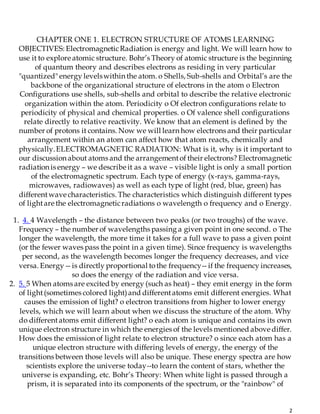 2
CHAPTER ONE 1. ELECTRON STRUCTURE OF ATOMS LEARNING
OBJECTIVES: ElectromagneticRadiation is energy and light. We will learn how to
use it to explore atomic structure. Bohr’s Theory of atomic structure is the beginning
of quantum theory and describes electrons as residing in very particular
"quantized" energy levelswithin the atom. o Shells, Sub-shells and Orbital’s are the
backbone of the organizational structure of electrons in the atom o Electron
Configurations use shells, sub-shells and orbital to describe the relative electronic
organization within the atom. Periodicity o Of electron configurations relate to
periodicity of physical and chemical properties. o Of valence shell configurations
relate directly to relative reactivity. We know that an element is defined by the
number of protons it contains. Now we will learn how electrons and their particular
arrangement within an atom can affect how that atom reacts, chemically and
physically.ELECTROMAGNETIC RADIATION: What is it, why is it important to
our discussion about atoms and the arrangementof their electrons? Electromagnetic
radiation is energy – we describe it as a wave – visible light is only a small portion
of the electromagnetic spectrum. Each type of energy (x-rays, gamma-rays,
microwaves, radiowaves) as well as each type of light (red, blue, green) has
differentwave characteristics. The characteristics which distinguish different types
of lightare the electromagneticradiations o wavelength o frequency and o Energy.
1. 4. 4 Wavelength – the distance between two peaks (or two troughs) of the wave.
Frequency – the number of wavelengths passing a given point in one second. o The
longer the wavelength, the more time it takes for a full wave to pass a given point
(or the fewer waves pass the point in a given time). Since frequency is wavelengths
per second, as the wavelength becomes longer the frequency decreases, and vice
versa. Energy -- is directly proportional tothe frequency-- if the frequency increases,
so does the energy of the radiation and vice versa.
2. 5. 5 When atoms are excited by energy (such as heat) – they emit energy in the form
of light(sometimes colored light)and differentatoms emit different energies. What
causes the emission of light? o electron transitions from higher to lower energy
levels, which we will learn about when we discuss the structure of the atom. Why
do differentatoms emit different light? o each atom is unique and contains its own
unique electron structure in which the energies of the levels mentioned above differ.
How does the emission of light relate to electron structure? o since each atom has a
unique electron structure with differing levels of energy, the energy of the
transitions between those levels will also be unique. These energy spectra are how
scientists explore the universe today--to learn the content of stars, whether the
universe is expanding, etc. Bohr’s Theory: When white light is passed through a
prism, it is separated into its components of the spectrum, or the "rainbow" of
 
