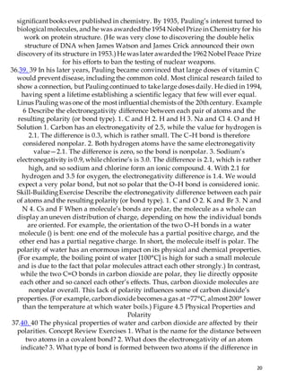 20
significantbooks ever published in chemistry. By 1935, Pauling’s interest turned to
biologicalmolecules, and he was awardedthe 1954 Nobel Prize in Chemistry for his
work on protein structure. (He was very close to discovering the double helix
structure of DNA when James Watson and James Crick announced their own
discovery of its structure in 1953.)He was later awardedthe 1962 Nobel Peace Prize
for his efforts to ban the testing of nuclear weapons.
36.39. 39 In his later years, Pauling became convinced that large doses of vitamin C
would preventdisease, including the common cold. Most clinical research failed to
show a connection, but Pauling continued to take large doses daily. He died in 1994,
having spent a lifetime establishing a scientific legacy that few will ever equal.
Linus Pauling was one of the most influential chemists of the 20th century. Example
6 Describe the electronegativity difference between each pair of atoms and the
resulting polarity (or bond type). 1. C and H 2. H and H 3. Na and Cl 4. O and H
Solution 1. Carbon has an electronegativity of 2.5, while the value for hydrogen is
2.1. The difference is 0.3, which is rather small. The C–H bond is therefore
considered nonpolar. 2. Both hydrogen atoms have the same electronegativity
value—2.1. The difference is zero, so the bond is nonpolar. 3. Sodium’s
electronegativity is 0.9, while chlorine’s is 3.0. The difference is 2.1, which is rather
high, and so sodium and chlorine form an ionic compound. 4. With 2.1 for
hydrogen and 3.5 for oxygen, the electronegativity difference is 1.4. We would
expect a very polar bond, but not so polar that the O–H bond is considered ionic.
Skill-BuildingExercise Describe the electronegativity difference between each pair
of atoms and the resulting polarity (or bond type). 1. C and O 2. K and Br 3. N and
N 4. Cs and F When a molecule’s bonds are polar, the molecule as a whole can
display an uneven distribution of charge, depending on how the individual bonds
are oriented. For example, the orientation of the two O–H bonds in a water
molecule () is bent: one end of the molecule has a partial positive charge, and the
other end has a partial negative charge. In short, the molecule itself is polar. The
polarity of water has an enormous impact on its physical and chemical properties.
(For example, the boiling point of water [100°C] is high for such a small molecule
and is due to the fact that polar molecules attract each other strongly.) In contrast,
while the two C=O bonds in carbon dioxide are polar, they lie directly opposite
each other and so cancel each other’s effects. Thus, carbon dioxide molecules are
nonpolar overall. This lack of polarity influences some of carbon dioxide’s
properties. (For example, carbon dioxide becomes a gas at −77°C, almost200° lower
than the temperature at which water boils.) Figure 4.5 Physical Properties and
Polarity
37.40. 40 The physical properties of water and carbon dioxide are affected by their
polarities. Concept Review Exercises 1. What is the name for the distance between
two atoms in a covalent bond? 2. What does the electronegativity of an atom
indicate? 3. What type of bond is formed between two atoms if the difference in
 