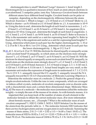 21
electronegativities is small? Medium? Large? Answers 1. bond length 2.
Electronegativityis a qualitative measure of how much an atom attracts electrons in
a covalentbond. 3. nonpolar; polar; ionic Key Takeaways Covalent bonds between
different atoms have different bond lengths. Covalent bonds can be polar or
nonpolar, depending on the electronegativity difference between the atoms
involved. Exercises 1. Which is longer—a C–H bond or a C–O bond? (Refer to .) 2.
Which is shorter—an N–H bond or a C–H bond?(Refer to .) 3. A nanometer is 10−9
m. Using the data in and , determine the length of each bond in nanometers. 1. a C–
O bond 2. a C=O bond 3. an H–N bond 4. a C≡N bond 4. An angstrom (Å) is
defined as 10−10 m. Using and , determine the length of each bond in angstroms. 1.
a C–C bond 2. a C=C bond 3. an N≡N bond 4. an H–O bond 5. Refer to Exercise 3.
Why is the nanometer unit useful as a unit for expressing bond lengths? 6. Refer to
Exercise 4. Why is the angstrom unit useful as a unit for expressing bond lengths? 7.
Using , determine which atom in each pair has the higher electronegativity. 1. H or
C 2. O or Br 3. Na or Rb 4. I or Cl 8. Using , determine which atom in each pair has
the lower electronegativity. 1. Mg or O 2. S or F
38.41. 41 3. Al or Ga 4. O or I 9. Will the electrons be shared equally or unequally across
each covalent bond? If unequally, to which atom are the electrons more strongly
drawn? 1. a C–O bond 2. an F–F bond 3. an S–N bond 4. an I–Cl bond 10. Will the
electrons be shared equallyor unequally across each covalent bond?If unequally, to
which atom are the electrons more strongly drawn?1. a C–C bond 2. a S–Cl bond 3.
an O–H bond 4. an H–H bond Answers 1. A C–O bond is longer. 2. 3. 1. 0.143 nm 2.
0.120 nm 3. 0.100 nm 4. 0.116 nm 4. 5. Actual bond lengths are very small, so the
nanometer unit makes the expression of length easier to understand. 6. 7. 1. C 2. O 3.
Na 4. Cl 8. 9. 1. unequally toward the O 2. equally 3. unequally toward the N 4.
unequally toward the Cl 10. 4.5 Characteristics of Molecules Learning Objectives 1.
Determine the molecular mass of a molecule. 2. Predict the general shape of a
simple covalentmolecule. Unlike the ions in ionic compounds, which are arranged
in lattices called crystals, molecules of covalent compounds exist as discrete units
with a characteristic mass and a certain three-dimensional shape. Molecular Mass
39.42. 42 The mass of a molecule—the molecular mass (sometimes called the molecular
weight)—is simply the sum of the masses of its atoms. As with formula masses, it is
important that you keep track of the number of atoms of each element in the
molecular formula to obtain the correct molecular mass. (For more information
about formula masses, see , .) Example 7 What is the molecular mass of each
covalent compound? 1. H2O 2. C6H6 3. NO2 4. N2O5 Solution Use the masses of
the atoms from the periodic table in . 1. The molecular formula H2O indicates that
there are two hydrogen atoms and one oxygen atom in each molecule. Summing the
masses of these atoms, 2 H: 2 × 1.01 = 2.02 u 1 O: + 16.00 u Total: 18.02 u 2. The
molecular mass of H2O is 18.02 u. 3. 6 C: 6 × 12.01 = 72.06 u 6 H: 6 × 1.01 = + 6.06 u
Total: 78.12 u4. The molecular mass of C6H6 is 78.12 u. 5. 1 N: 14.01 u 2 O: 2 × 16.00
 