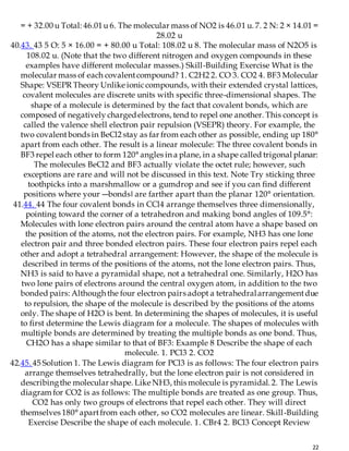 22
= + 32.00 u Total: 46.01u 6. The molecular mass of NO2 is 46.01 u. 7. 2 N: 2 × 14.01 =
28.02 u
40.43. 43 5 O: 5 × 16.00 = + 80.00 u Total: 108.02 u 8. The molecular mass of N2O5 is
108.02 u. (Note that the two different nitrogen and oxygen compounds in these
examples have different molecular masses.) Skill-Building Exercise What is the
molecular mass of each covalentcompound? 1. C2H2 2. CO 3. CO2 4. BF3 Molecular
Shape: VSEPR Theory Unlike ioniccompounds, with their extended crystal lattices,
covalent molecules are discrete units with specific three-dimensional shapes. The
shape of a molecule is determined by the fact that covalent bonds, which are
composed of negatively chargedelectrons, tend to repel one another. This concept is
called the valence shell electron pair repulsion (VSEPR) theory. For example, the
two covalentbonds in BeCl2 stay as far from each other as possible, ending up 180°
apart from each other. The result is a linear molecule: The three covalent bonds in
BF3 repel each other to form 120° angles in a plane, in a shape called trigonal planar:
The molecules BeCl2 and BF3 actually violate the octet rule; however, such
exceptions are rare and will not be discussed in this text. Note Try sticking three
toothpicks into a marshmallow or a gumdrop and see if you can find different
positions where your ―bonds‖ are farther apart than the planar 120° orientation.
41.44. 44 The four covalent bonds in CCl4 arrange themselves three dimensionally,
pointing toward the corner of a tetrahedron and making bond angles of 109.5°:
Molecules with lone electron pairs around the central atom have a shape based on
the position of the atoms, not the electron pairs. For example, NH3 has one lone
electron pair and three bonded electron pairs. These four electron pairs repel each
other and adopt a tetrahedral arrangement: However, the shape of the molecule is
described in terms of the positions of the atoms, not the lone electron pairs. Thus,
NH3 is said to have a pyramidal shape, not a tetrahedral one. Similarly, H2O has
two lone pairs of electrons around the central oxygen atom, in addition to the two
bonded pairs: Although the four electron pairs adopt a tetrahedralarrangementdue
to repulsion, the shape of the molecule is described by the positions of the atoms
only. The shape of H2O is bent. In determining the shapes of molecules, it is useful
to first determine the Lewis diagram for a molecule. The shapes of molecules with
multiple bonds are determined by treating the multiple bonds as one bond. Thus,
CH2O has a shape similar to that of BF3: Example 8 Describe the shape of each
molecule. 1. PCl3 2. CO2
42.45. 45 Solution 1. The Lewis diagram for PCl3 is as follows: The four electron pairs
arrange themselves tetrahedrally, but the lone electron pair is not considered in
describingthe molecular shape. Like NH3, this molecule is pyramidal. 2. The Lewis
diagram for CO2 is as follows: The multiple bonds are treated as one group. Thus,
CO2 has only two groups of electrons that repel each other. They will direct
themselves 180° apartfrom each other, so CO2 molecules are linear. Skill-Building
Exercise Describe the shape of each molecule. 1. CBr4 2. BCl3 Concept Review
 