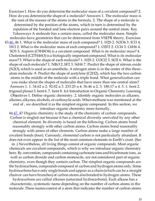 23
Exercises 1. How do you determine the molecular mass of a covalent compound? 2.
How do you determine the shape of a molecule? Answers 1. The molecular mass is
the sum of the masses of the atoms in the formula. 2. The shape of a molecule is
determined by the position of the atoms, which in turn is determined by the
repulsion of the bonded and lone electron pairs around the central atom. Key
Takeaways A molecule has a certain mass, called the molecular mass. Simple
molecules have geometries that can be determined from VSEPR theory. Exercises
43.46. 46 1. What is the molecular mass of each compound? 1. H2S 2. N2O4 3. ICl3 4.
HCl 2. What is the molecular mass of each compound? 1. O2F2 2. CCl4 3. C6H6 4.
SO3 3. Aspirin (C9H8O4) is a covalent compound. What is its molecular mass? 4.
Cholesterol (C27H46O)is a biologically importantcompound. What is its molecular
mass? 5. What is the shape of each molecule? 1. H2S 2. COCl2 3. SO2 6. What is the
shape of each molecule? 1. NBr3 2. SF2 3. SiH4 7. Predict the shape of nitrous oxide
(N2O), which is used as an anesthetic. A nitrogen atom is in the center of this three-
atom molecule. 8. Predict the shape of acetylene (C2H2), which has the two carbon
atoms in the middle of the molecule with a triple bond. What generalization can
you make about the shapes of molecules that have more than one central atom?
Answers 1. 1. 34.62 u 2. 92.02 u 3. 233.25 u 4. 36.46 u 2. 3. 180.17 u 4. 5. 1. bent 2.
trigonal planar3. bent 6. 7. bent 8. 4.6 Introduction to Organic Chemistry Learning
Objectives 1. Define organic chemistry. 2. Identify organic molecules as alkanes,
alkenes, alkynes, alcohols, or carboxylicacids. When methane was mentioned at the
end of , we described it as the simplest organic compound. In this section, we
introduce organic chemistry more formally.
44.47. 47 Organic chemistry is the study of the chemistry of carbon compounds.
Carbon is singled out because it has a chemical diversity unrivaled by any other
chemical element. Its diversity is based on the following: Carbon atoms bond
reasonably strongly with other carbon atoms. Carbon atoms bond reasonably
strongly with atoms of other elements. Carbon atoms make a large number of
covalent bonds (four). Curiously, elemental carbon is not particularly abundant. It
does not even appear in the list of the most common elements in Earth’s crust. (See
in .) Nevertheless, all living things consist of organic compounds. Most organic
chemicals are covalent compounds, which is why we introduce organic chemistry
here. By convention, compounds containing carbonate ions and bicarbonate ions, as
well as carbon dioxide and carbon monoxide, are not considered part of organic
chemistry, even though they contain carbon. The simplest organic compounds are
the hydrocarbons, compounds composed of carbon and hydrogen atoms only. Some
hydrocarbons have only single bonds and appear as a chain (which can be a straight
chain or can have branches)of carbon atoms alsobonded to hydrogen atoms. These
hydrocarbons are called alkanes (saturated hydrocarbons). Each alkane has a
characteristic, systematic name depending on the number of carbon atoms in the
molecule. These names consist of a stem that indicates the number of carbon atoms
 