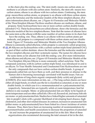 24
in the chain plus the ending -ane. The stem meth- means one carbon atom, so
methane is an alkane with one carbon atom. Similarly, the stem eth- means two
carbon atoms; ethane is an alkane with two carbon atoms. Continuing, the stem
prop- means three carbon atoms, so propane is an alkane with three carbon atoms.
gives the formulas and the molecular models of the three simplest alkanes. (For
more information about alkanes, see .) Figure 4.6 Formulas and Molecular Models
of the Three SimplestAlkanes The three smallest alkanes are methane, ethane, and
propane. Some hydrocarbons have one or more carbon–carbon double bonds
(denoted C=C). These hydrocarbons are called alkenes. shows the formulas and the
molecular models of the two simplestalkenes. Note that the names of alkenes have
the same stem as the alkane with the same number of carbon atoms in its chain but
have the ending -ene. Thus, ethene is an alkene with two carbon atoms per
molecule, and propene is a compound with three carbon atoms and one double
bond. Figure 4.7 Formulas and Molecular Models of the Two Simplest Alkenes
Ethene is commonly called ethylene, while propene is commonly called propylene.
45.48. 48 Alkynes are hydrocarbons with a carbon–carbon triple bond (denoted C≡C)
as part of their carbon skeleton. shows the formulas and the molecular models of
the two simplest alkynes and their systematic names. The names for alkynes have
the same stems as for alkanes but with the ending -yne. (For more information
about alkenes and alkynes, see .) Figure 4.8 Formulas and Molecular Models of the
Two Simplest Alkynes Ethyne is more commonly called acetylene. Note The
compound acetylene, with its carbon–carbon triple bond, was introduced in and is
an alkyne. To Your Health: Saturated and Unsaturated Fats Hydrocarbons are not
the only compounds that can have carbon–carbon double bonds. A group of
compounds called fats can have them as well, and their presence or absence in the
human diet is becoming increasingly correlated with health issues. Fats are
combinations of long-chain organic compounds (fatty acids) and glycerol
(C3H8O3). (For more information on fats, see , .) The long carbon chains can have
either all single bonds, in which case the fat is classified as saturated, or one or more
double bonds, in which case it is a monounsaturated or a polyunsaturated fat,
respectively. Saturated fats are typically solids at room temperature; beef fat
(tallow) is one example. Mono- or polyunsaturated fats are likely to be liquids at
room temperature and are often called oils. Olive oil, flaxseed oil, and many fish oils
are mono- or polyunsaturated fats. Studies have linked higher amounts of saturated
fats in people’s diets with a greater likelihood of developing heart disease, high
cholesterol, and other diet-related diseases.In contrast, increases in unsaturated fats
(either mono- or polyunsaturated) have been linked to a lower incidence of certain
diseases. Thus, there have been an increasing number of recommendations by
governmentbodies and health associations to decrease the proportion of saturated
fat and increase the proportion of unsaturated fat in the diet. Most of these
organizations also recommend decreasing the total amount of fat in the diet.
 