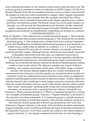 26
acids, perhaps best known by the common names formic acid and acetic acid. The
carboxyl group is sometimes written in molecules as COOH. Figure 4.10 The Two
SmallestOrganicAcids The two smallestcarboxylic acids are formic acid (found in
the stingers of ants) and acetic acid (found in vinegar). Many organic compounds
are considerably more complex than the examples described here. Many
compounds, such as cholesterol discussed in the chapter-opening essay, contain
more than one functional group. The formal names can also be quite complex. In
through , we will examine the characteristics and chemistry of other important
organic compounds and functional groups. Example 9 Identify the functional
group(s) in each molecule as a double bond, a triple bond, an alcohol, or a carboxyl.
1. CH3CH2CH2CH2OH 2. 3. 4.
48.51. 51 Solution 1. This molecule has an alcohol functional group. 2. This molecule
has a double bond and a carboxyl functional group. 3. This molecule has an alcohol
functional group. 4. This molecule has a double bond and a carboxyl functional
group. Skill-BuildingExercise Identify the functional group(s) in each molecule as a
double bond, a triple bond, an alcohol, or a carboxyl. 1. 2. 3. 4. Career Focus:
Forensic Chemist The main job of a forensic chemist is to identify unknown
materials and their origins. Although forensic chemists are most closely associated
in the public mind with crime labs, they are employed in pursuits as
49.52. 52 diverse as tracing evolutionary patterns in living organisms, identifying
environmental contaminants, and determining the origin of manufactured
chemicals. In a crime lab, the forensic chemist has the job of identifying the evidence
so that a crime can be solved. The unknown samples may consist of almost
anything—for example, paint chips, blood, glass, cloth fibers, drugs, or human
remains. The forensic chemist subjects them to a variety of chemical and
instrumental tests to discover what the samples are. Sometimes these samples are
extremely small, but sophisticated forensic labs have state-of-the-art equipment
capable of identifyingthe smallestamount of unknown sample. Another aspect of a
forensic chemist’s job is testifying in court. Judges and juries need to be informed
about the results of forensic analyses, and it is the forensic chemist’s job to explain
those results. Good public- speaking skills, along with a broad background in
chemistry, are necessary to be a successful forensic chemist. Concept Review
Exercises 1. What is organicchemistry? 2. What is a functional group? Give at least
two examples of functional groups. Answers 1. Organic chemistry is the study of
the chemistry of carbon compounds. 2. A functional group is a specific structural
arrangement of atoms or bonds that imparts a characteristic chemical reactivity to
the molecule; alcohol group and carboxylic group (answers will vary). Key
Takeaways Organic chemistry is the study of the chemistry of carbon compounds.
Organicmolecules can be classified accordingto the types of elements and bonds in
the molecules. Exercises 1. Give three reasons why carbon is the central element in
organic chemistry. 2. Are organic compounds based more on ionic bonding or
 