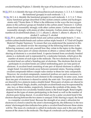27
covalentbonding?Explain. 3. Identify the type of hydrocarbon in each structure. 1.
2.
50.53. 53 3. 4. 4. Identify the type of hydrocarbon in each structure. 1. 2. 3. 4. 5. Identify
the functional group(s) in each molecule. 1. 2.
51.54. 54 3. 4. 6. Identify the functional group(s) in each molecule. 1. 2. 3. 4. 7. How
many functional groups described in this section contain carbon and hydrogen
atoms only? Name them. 8. What is the difference in the ways the two oxygen
atoms in the carboxyl group are bonded to the carbon atom? Answers 1. Carbon
atoms bond reasonably strongly with other carbon atoms. Carbon atoms bond
reasonably strongly with atoms of other elements. Carbon atoms make a large
number of covalentbonds (four). 2. 3. 1. alkane 2. alkene 3. alkene 4. alkyne 4. 5. 1.
alcohol 2. carboxyl 3. alcohol
52.55. 55 4. carbon-carbon double bond and carbon-carbon triple bond 6. 7. two;
carbon-carbon double bonds and carbon-carbon triple bonds 8. 4.7 End-of-Chapter
Material Chapter Summary To ensure that you understand the material in this
chapter, you should review the meanings of the following bold terms in the
following summary and ask yourself how they relate to the topics in the chapter.
Atoms can share pairs of valence electrons to obtain a valence shell octet. This
sharing of electrons is a covalent bond. A species formed from covalently bonded
atoms is a molecule and is represented by a molecular formula, which gives the
number of atoms of each type in the molecule. The two electrons shared in a
covalent bond are called a bonding pair of electrons. The electrons that do not
participate in covalent bonds are called nonbonding pairs (or lone pairs) of
electrons. A covalent bond consisting of one pair of shared electrons is called a
single bond. Covalent bonds occur between nonmetal atoms. Naming simple
covalent compounds follows simple rules similar to those for ionic compounds.
However, for covalent compounds, numerical prefixes are used as necessary to
specify the number of atoms of each element in the compound. In some cases, more
than one pair of electrons is shared to satisfy the octet rule. Two pairs of electrons
are shared by two atoms to make a double bond. Three pairs of atoms are shared to
make a triple bond. Single, double, and triple covalentbonds may be represented by
one, two, or three dashes, respectively, between the symbols of the atoms. The
distance between two covalently bonded atoms is the bond length. Bond lengths
depend on the types of atoms participating in the bond as well as the number of
electron pairs being shared. A covalent bond can be a polar covalent bond if the
electron sharing between the two atoms is unequal. If the sharing is equal, the bond
is a nonpolar covalent bond. Because the strength of an atom’s attraction for
electrons in a bond is rated by the atom’s electronegativity,the difference in the two
atoms’ electronegativities indicates how polar a covalent bond between those atoms
will be. The mass of a molecule is called its molecular mass and is the sum of the
masses of the atoms in the molecule. The shape of a molecule can be predicted using
 