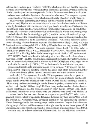 28
valence shell electron pair repulsion (VSEPR), which uses the fact that the negative
electrons in covalentbonds repel each other as much as possible. Organicchemistry
is the chemistry of carbon compounds. Carbon forms covalent bonds with other
carbon atoms and with the atoms of many other elements. The simplest organic
compounds are hydrocarbons, which consist solely of carbon and hydrogen.
Hydrocarbons containing only single bonds are called alkanes (saturated
hydrocarbons).Hydrocarbons containing carbon–carbon double bonds are alkenes,
while hydrocarbons with carbon–carbon triple bonds are alkynes. Carbon-carbon
double and triple bonds are examples of functional groups, atoms or bonds that
impart a characteristic chemical function to the molecule. Other functional groups
include the alcohol functional group (OH) and the carboxyl functional group
(COOH). They are the characteristic functional group in organic compounds called
alcohols and carboxylic acids. Additional Exercises 1. An atomic mass unit equals
1.661 × 10−24 g. Whatis the mass in grams of each molecule of (a) H2S (b) N2O4 (c)
53.An atomic mass unit equals 1.661 × 10−24 g. What is the mass in grams of (a) O2F2
(b) CCl4 (c) C6H6 (d) SO3? 3. An atomic mass unit equals 1.661 × 10−24 g. What is
the mass in grams of 5.00 × 1022 molecules of C9H8O4? 4. An atomic mass unit
equals 1.661 × 10−24 g. What is the mass in grams of 1.885 × 1020 molecules of
C27H46O? 5. Acetic acid has the following structure: This molecule can lose a
hydrogen ion (H+ ) and the resulting anion can combine with other cations, such as
Na+ : Name this ionic compound. 6. Formicacid (HCOOH) loses a hydrogen ion to
make the formate ion (HCOO− ). Write the formula for each ionic compound:
potassium formate, calcium formate, and ferric formate. 7. Cyanogen has the
formula C2N2. Propose a bonding scheme that gives each atom the correct number
of covalent bonds. (Hint: the two carbon atoms are in the center of a linear
molecule.) 8. The molecular formula C3H6 represents not only propene, a
compound with a carbon–carbon double bond, but also a molecule that has all
single bonds. Draw the molecule with formula C3H6 that has all single bonds. 9.
How many carbon–carbon single bonds, linked together, are needed to make a
carbon chain that is 1.000 cm long? 10. How many carbon–carbon double bonds,
linked together, are needed to make a carbon chain that is 1.000 cm long? 11. In
addition to themselves, what other atoms can carbon atoms bond with and make
covalent bonds that are nonpolar (or as nonpolar as possible)? 12. What is the
greatest possible electronegativity difference between any two atoms? Use to find
the answer. 13. Acetaminophen, a popular painkiller, has the following structure:
Name the recognizable functional groups in this molecule. Do you think there are
other groups of atoms in this molecule that might qualify as functional groups? 14.
Glutamicacid is the parent compound of monosodium glutamate (known as MSG),
which is used as a flavor enhancer. Glutamic acid has the following structure:
 