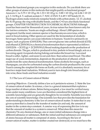 29
Name the functional groups you recognize in this molecule. Do you think there are
other groups of atoms in this molecule that mightqualify as functional groups?
Answers 1. 1a: 5.75 × 10−23 g; 1b: 1.53 × 10−22 g; 1c: 3.88 × 10−22 g; 1d: 6.06 × 10−23
g 2. 3. 14.96 g 4. 5. sodium acetate 6. 7. N≡C–C≡N 8. 9. 6.49 × 107 bonds 10. 11.
Hydrogen atoms make relativelynonpolar bonds with carbon atoms. 12. 13. alcohol;
the N–H group, the ring with double bonds, and the C=O are alsolikely functional
groups. CHAPTER 5 INTRODUCTION TO CHEMICAL REACTIONS Although
yeasthas been used for thousands of years, its true nature has been known only for
the lasttwo centuries. Yeasts are single-celledfungi. About 1,000 species are
recognized, butthe most common species is Saccharomyces cerevisiae,which is
used in bread making. Other species are used for the fermentation of alcoholic
beverages.Some species can cause infections in humans. Yeasts live primarilyon
sugars, such as glucose (C6H12O6).They convertglucose into carbon dioxide (CO2)
and ethanol (C2H5OH)in a chemical transformation thatis represented as follows:
C6H12O6 → 2CO2 (g) + 2C2H5OH (ℓ) Bread making depends on the production of
carbon dioxide. The gas, which is produced in tiny pockets in bread dough, acts as a
leavening agent: itexpands during baking and makes the bread rise. Leavened
bread is softer, lighter, and easier to eat and chew than unleavened bread. The other
major use of yeast, fermentation, depends on the production of ethanol, which
results from the same chemical transformation. Some alcoholicbeverages, such as
champagne, can also be carbonated using the carbon dioxide produced by the yeast.
Yeastis among the simplestlife forms on Earth, yet it is absolutely necessary for at
leasttwo major food industries. Withoutyeast to turn dough into bread and juice
into wine, these foods and food industries would
5.1 The Law of Conservation of Matter
Learning Objectives . Correctly define a law as it pertains to science. 2. State the law
of conservation of matter. In science, a law is a general statementthat explains a
large number of observations. Before being accepted, a law must be verified many
times under many conditions. Laws are therefore considered the highestform of
scientific knowledge and are generallythoughtto be inviolable. Scientificlaws form
the core of scientific knowledge. One scientificlaw that provides the foundation for
understandingin chemistry is the law of conservation of matter. It states that in any
given system that is closed to the transfer of matter (in and out), the amount of
matter in the system stays constant. A concise way of expressing this law is to say
that the amount of matter in a system is conserved. What does this mean for
chemistry?In any chemical change, one or more initial substances change into a
differentsubstance or substances. Both the initial and final substances are composed
of atoms because all matter is composed of atoms. According to the law of
conservation of matter, matter is neither created nor destroyed, so we must have the
 