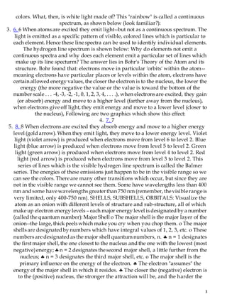 3
colors. What, then, is white light made of? This "rainbow" is called a continuous
spectrum, as shown below (look familiar?):
3. 6. 6 When atoms are excited they emit light--but not as a continuous spectrum. The
light is emitted as a specific pattern of visible, colored lines which is particular to
each element. Hence these line spectra can be used to identify individual elements.
The hydrogen line spectrum is shown below: Why do elements not emit a
continuous spectra and why does each element emit a particular set of lines which
make up its line specturm? The answer lies in Bohr's Theory of the Atom and its
structure. Bohr found that: electrons move in particular 'orbits' within the atom--
meaning electrons have particular places or levels within the atom, electrons have
certain allowed energy values, the closer the electron is to the nucleus, the lower the
energy (the more negative the value or the value is toward the bottom of the
number scale . . . -4, -3, -2, -1, 0, 1, 2, 3, 4, . . . .), when electrons are excited, they gain
(or absorb) energy and move to a higher level (farther away from the nucleus),
when electrons give off light, they emit energy and move to a lower level (closer to
the nucleus), Following are two graphics which show this effect:
4. 7. 7
5. 8. 8 When electrons are excited they absorb energy and move to a higher energy
level (gold arrow). When they emit light, they move to a lower energy level. Violet
light (violet arrow) is produced when electrons move from level 6 to level 2. Blue
light (blue arrow) is produced when electrons move from level 5 to level 2. Green
light (green arrow) is produced when electrons move from level 4 to level 2. Red
light (red arrow) is produced when electrons move from level 3 to level 2. This
series of lines which is the visible hydrogen line spectrum is called the Balmer
series. The energies of these emissions just happen to be in the visible range so we
can see the colors. There are many other transitions which occur, but since they are
not in the visible range we cannot see them. Some have wavelengths less than 400
nm and some have wavelengths greaterthan 750 nm (remember, the visible range is
very limited, only 400-750 nm). SHELLS, SUBSHELLS, ORBITALS: Visualize the
atom as an onion with different levels of structure and sub-structure, all of which
make up electron energy levels – each major energy level is designated by a number
(called the quantum number): Major Shell o The major shell is the major layer of the
onion--the large, thick peels which make you cry when you chop them. o The major
shells are designatedby numbers which have integral values of 1, 2, 3, etc. o These
numbers are designated as the major shell quantum numbers, n.  n = 1 designates
the firstmajor shell, the one closest to the nucleus and the one with the lowest (most
negative)energy; n = 2 designates the second major shell, a little further from the
nucleus;  n = 3 designates the third major shell, etc. o The major shell is the
primary influence on the energy of the electron.  The electron "assumes" the
energy of the major shell in which it resides.  The closer the (negative) electron is
to the (positive) nucleus, the stronger the attraction will be, and the harder the
 