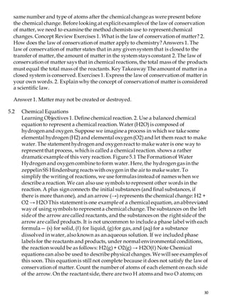 30
same number and type of atoms after the chemical change as were present before
the chemical change. Before looking at explicitexamples of the law of conservation
of matter, we need to examine the method chemists use to representchemical
changes. Concept Review Exercises 1. What is the law of conservation of matter? 2.
How does the law of conservation of matter apply to chemistry?Answers 1. The
law of conservation of matter states that in any given system that is closed to the
transfer of matter, the amount of matter in the system stays constant 2. The law of
conservation of matter says that in chemical reactions, the total mass of the products
must equal the total mass of the reactants. Key Takeaway The amountof matter in a
closed system is conserved. Exercises 1. Express the law of conservation of matter in
your own words. 2. Explain why the concept of conservation of matter is considered
a scientific law.
Answer 1. Matter may not be created or destroyed.
5.2 Chemical Equations
Learning Objectives 1. Define chemical reaction. 2. Use a balanced chemical
equation to represent a chemical reaction. Water (H2O)is composed of
hydrogen and oxygen. Suppose we imaginea process in which we take some
elemental hydrogen (H2)and elemental oxygen (O2)and let them react to make
water. The statementhydrogen and oxygen reactto make water is one way to
representthat process, which is called a chemical reaction. shows a rather
dramaticexample of this very reaction. Figure 5.1 The Formation of Water
Hydrogen and oxygen combine to form water. Here, the hydrogen gas in the
zeppelin SS Hindenburg reacts with oxygen in the air to make water. To
simplify the writing of reactions, we use formulas instead of names when we
describe a reaction. We can alsouse symbols to represent other words in the
reaction. A plus sign connects the initial substances (and final substances, if
there is more than one), and an arrow (→) represents the chemical change: H2 +
O2 → H2O This statementis one example of a chemical equation, an abbreviated
way of using symbols to representa chemical change. The substances on the left
side of the arrow are called reactants, and the substances on the rightside of the
arrow are called products. It is not uncommon to include a phase label with each
formula— (s) for solid, (ℓ) for liquid, (g)for gas, and (aq) for a substance
dissolved in water, alsoknown as an aqueous solution. If we included phase
labels for the reactants and products, under normal environmental conditions,
the reaction would be as follows: H2(g)+ O2(g)→ H2O(ℓ) Note Chemical
equations can also be used to describe physical changes. We will see examples of
this soon. This equation is still not complete because it does not satisfy the law of
conservation of matter. Count the number of atoms of each element on each side
of the arrow. On the reactantside, there are two H atoms and two O atoms; on
 