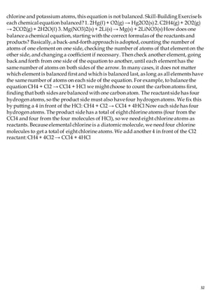 32
chlorine and potassium atoms, this equation is not balanced. Skill-BuildingExerciseIs
each chemical equation balanced?1. 2Hg(ℓ)+ O2(g) → Hg2O2(s)2. C2H4(g)+ 2O2(g)
→ 2CO2(g)+ 2H2O(ℓ) 3. Mg(NO3)2(s)+ 2Li(s)→ Mg(s) + 2LiNO3(s)How does one
balance a chemical equation, starting with the correct formulas of the reactants and
products? Basically,a back-and-forth approach is adopted, counting the number of
atoms of one element on one side, checking the number of atoms of that elementon the
other side, and changing a coefficient if necessary. Then check another element, going
back and forth from one side of the equation to another, until each elementhas the
same number of atoms on both sides of the arrow. In many cases, it does not matter
which elementis balanced firstand which is balanced last, as long as all elements have
the same number of atoms on each side of the equation. For example, to balance the
equation CH4 + Cl2 → CCl4 + HCl we mightchoose to count the carbon atoms first,
finding thatboth sides are balanced with one carbon atom. The reactantside has four
hydrogen atoms, so the product side must also have four hydrogen atoms. We fix this
by putting a 4 in front of the HCl: CH4 + Cl2 → CCl4 + 4HCl Now each side has four
hydrogen atoms. The product side has a total of eightchlorine atoms (four from the
CCl4 and four from the four molecules of HCl), so we need eight chlorine atoms as
reactants. Because elemental chlorine is a diatomicmolecule, we need four chlorine
molecules to get a total of eightchlorine atoms. We add another 4 in front of the Cl2
reactant: CH4 + 4Cl2 → CCl4 + 4HCl
 