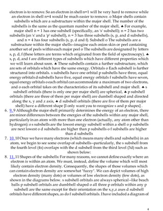 4
electron is to remove. So an electron in shell n=1 will be very hard to remove while
an electron in shell n=4 would be much easier to remove. o Major shells contain
subshells which are a substructure within the major shell. The number of the
subshells is the same as the quantum number of the major shell,  For example,
major shell n = 1 has one subshell (specifically, an 's' subshell); n = 2 has two
subshells (an 's' and a 'p' subshell), n = 3 has three subshells (s, p, and d subshells),
and n = 4 has four subshells (s, p, d and f). Subshell o The subshells are a
substructure within the major shells--imagine each onion skin or peel containing
another set of peels within each major peel o The subshells are designated by letters
s, p, d, f (these letters are terms which originated from the field of spectroscopy). 
s, p, d, and f are different types of subshells which have different properties which
we will learn about soon.  These subshells contain a further substructure, which
are sets of orbitals which have the same energy. Orbitals o Each subshell is further
structured into orbitals. s subshells have one orbital p subshells have three, equal
energy orbitals d subshells have five, equal energy orbitals f subshells have seven,
equal energy orbitals oeach orbital can accommodate a maximum of two electrons,
and o each orbital takes on the characteristics of its subshell and major shell.  s
subshell orbitals (there is only one per major shell) are spherical,  p subshell
orbitals (there are three of them per major shell) are dumbell shaped and directed
along the x, y and z axis,  d subshell orbitals (there are five of them per major
shell) have a different shape [I only want you to recognize s and p shapes] .
6. 9. 9 Although the major shell primarily determines the energy of an electron, there
are minor differences between the energies of the subshells within any major shell,
particularlyin an atom with more than one electron (actually, any atom other than
hydrogen): o s subshells are the lowest energy subshell within a shell o p subshells
are next lowest o d subshells are higher than p subshells o f subshells are higher
than d subshells
7. 10. 10 Once we have many electrons (which means many shells and subshells) in an
atom, we begin to see some overlap of subshells--particularly, the s subshell from
the fourth level (4s) overlaps with the d subshell from the third level (3d) such as
shown below:
8. 11. 11 Shapes of the subshells: For many reasons, we cannot define exactly where an
electron is within an atom. We must, instead, define the volume which will most
likely contain electron density. Consequently, the shapes of those volumes which
can contain electron density are somewhat "fuzzy". We can depict volumes of high
electron density (many dots) or volumes of low electron density (few dots), as
shown in the diagrams below. s subshell orbitals are always spherical--like beach
balls p subshell orbitals are dumbbell shaped o all three p orbitals within any p
subshell are the same except for their orientation on the x,y,z axes d subshell
orbitals have differentshapes, as do f subshell orbitals. Ihave included a diagram of
 