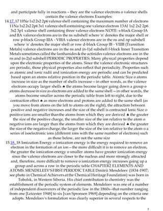 7
and participate fully in reactions – they are the valence electrons o valence shells
contain the valence electrons Examples:
14.17. 17 10Ne 1s2 2s2 2p6 valence shell containing the maximum number of electrons
11Na 1s2 2s2 2p6 3s1 valence shell containing one valence electron 13Al 1s2 2s2 2p6
3s2 3p1 valence shell containing three valence electrons NOTE: s-block Group IA
and IIA valence electrons are in the ns subshell where 'n' denotes the major shell or
row p-block Group IIIA - VIIIA valence electrons are in the ns and np subshell
where 'n' denotes the major shell or row d-block Group IB - VIIIB (Transition
Metals) valence electrons are in the ns and (n-1)d subshell f-block Inner Transition
Metals sometimes called the lanthanides & the actinides valence electrons are in the
ns and (n-2)d subshell PERIODIC PROPERTIES: Many physical properties depend
upon the electronic properties of the atoms. Since the valence electronic structures
are periodic, those physical properties also reflect that periodicity. Properties such
as atomic and ionic radii and ionization energy are periodic and can be predicted
based upon an atoms relative position in the periodic table. Atomic Size o atoms
increase in size as the number of shells increase—in other words, as the valence
electrons occupy larger shells  the atoms become larger going down a group o
atoms decrease in size as electrons are added to the same shell—in other words, the
atoms become smaller across the periodic table from left to right, due to the
contraction effect  as more electrons and protons are added to the same shell (as
you move from atoms on the left to atoms on the right), the attraction between
positive and negative increases and the size of the shell is contracted Ionic Size o
positive ions are smaller than the atoms from which they are derived  the greater
the size of the positive charge, the smaller size of the ion relative to the atom o
negative ions are larger than the atoms from which they are derived  the greater
the size of the negative charge, the larger the size of the ion relative to the atom o a
series of isoelectronic ions (different ions with the same number of electrons) such
as those below, are not the same size
15.18. 18 Ionization Energy o ionization energy is the energy required to remove an
electron in the formation of an ion—the more difficult it is to remove an electron,
the greater the ionization energy o smaller atoms have greater ionization energy
since the valence electrons are closer to the nucleus and more strongly attracted
and, therefore, more difficult to remove o ionization energy increases going up a
group and across a row in the periodic table CHAPTER2 ELEMENTS AND
ATOMS: MENDELEEV'SFIRST PERIODICTABLE Dmitrii Mendeleev (1834-1907;
see photo in Chemical Achievers atthe Chemical Heritage Foundation) was born in
Tobolsk, in Western Siberia. His chief contribution to chemistry was the
establishment of the periodic system of elements. Mendeleev was one of a number
of independent discoverers of the periodic law in the 1860s--that number ranging
from one [Leicester 1948] to six [van Spronsen 1969] depending on the criteria one
adopts. Mendeleev's formulation was clearly superior in several respects to the
 