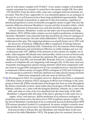 9
and Al with atomic weights of 65-75.[18] 7. A few atomic weights will probably
require correction; for example Te cannot have the atomic weight 128, but rather
123-126.[19] 8. From the above table, some new analogies between elements are
revealed. Thus Bo (?) [sic--apparently Ur was intended] appears as an analogue of
Bo and Al, as is well known to have been long established experimentally. Notes
[1]The principle of periodicity is apparent in this first sentence: repetition of
chemical properties in a series of elements arranged by atomicweight. Note also the
cosmetic difference between Mendeleev's layout and that of modern tables, which
order the elements in horizontal rows such that families of elements appear in
vertical columns. Mendeleev would use the latter sort of layout before long
[Mendeleev 1871]. [2]This table contains several implicit predictions of unknown
elements. Mendeleev soon retreated from this prediction of a heavier analogue of
titanium and zirconium. His later tables [Mendeleev 1871] erroneously placed
lanthanum in this spot. This original prediction was actuallyborne out in 1923 with
the discovery of hafnium. [3]Rhodium (Rh) is misplaced. It belongs between
ruthenium (Ru) and palladium (Pd). Technetium (Tc), the element which belongs
between ruthenium and molybdenum (Mo) has no stable isotopes and was not
synthesized until 1937. [4]Most of the elements in this column are slightly out of
order. After tungsten (W) should come rhenium (Re), which was not yet discovered,
followed by osmium (Os), iridium (Ir), platinum (Pt), gold (Au), mercury (Hg),
thallium (Tl), lead (Pb), and bismuth (Bi). Bismuth, however, is placed correctly
insofar as it completes the row beginning with nitrogen (N). At this time, lead was
frequently miscategorized, placed among elements which form compounds with
one atom of oxygen (PbO analogous to CaO, for example); however, lead also forms
a compound with two atoms of oxygen (PbO2 analogous to CO2) and it belongs in
the same group as carbon (C). Similarly, thallium was often placed among elements
which form compounds with one atom of chlorine (TlCl
17.20. 20 analogous to NaCl, for example); however, thallium also forms a compound
with three atoms of chlorine (TlCl3 analogous to BCl3) and it belongs in the same
group as boron (B). [5]The classification of hydrogen has been an issue throughout
the history of periodic systems. Some tables place hydrogen with the alkali metals
(lithium, sodium, etc.), some with the halogens (fluorine, chlorine, etc.), some with
both, and some in a box of its own detached from the main body of the table.
Mendeleev's original table did none of the above, placing it in the same row as
copper, silver, and mercury. [6]The prediction of an unknown analogue of
aluminum was borne out by the discovery in 1875 of gallium (atomic weight = 70),
the firstof Mendeleev's predictions to be so confirmed. [Lecoq de Boisbaudran 1877]
[7]Uranium (standard symbol U) is misplaced. Its atomic weight is actually more
than double the value given here. The element which belongs between cadmium
(Cd) and tin (Sn) is indium (In), and Mendeleev put indium there in the next
version of his table [Mendeleev 1871]. The proper place for uranium, however,
 