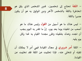 -
‫الثقة‬
‫حتتاج‬
‫إىل‬
،‫شخصني‬
‫فدور‬
‫الشخص‬
‫الذي‬
‫يثق‬
‫هو‬
‫املخاطرة‬
‫بالثقة‬
‫بالشخص‬
‫اآلخر‬
‫ودور‬
‫املوثوق‬
‫به‬
‫هو‬
‫أن‬
‫يكو‬
‫ن‬
‫جديرا‬
‫بالثقة‬
.
-
‫ليس‬
‫هناك‬
‫ما‬
‫هو‬
‫أسهل‬
‫من‬
‫القول‬
‫وليس‬
‫هناك‬
‫ما‬
‫هو‬
‫أصعب‬
‫من‬
‫تنفيذه‬
‫يوما‬
‫بعد‬
،‫يوم‬
ّ
‫ن‬‫إ‬
‫ما‬
‫تقدر‬
‫به‬
‫اليوم‬
‫جيب‬
‫أن‬
‫جتدد‬
‫وعدك‬
‫بتنفيذه‬
‫وتقرر‬
‫جمددا‬
‫القيام‬
‫به‬
‫غدا‬
‫وك‬
‫ل‬
‫يوم‬
‫يليه‬
.
-
‫الثقة‬
‫أمر‬
‫ضروري‬
‫يف‬
‫جمال‬
‫القيادة‬
‫فهي‬
‫أمر‬
‫ال‬
‫ميكنك‬
‫أن‬
‫تقبله‬
‫أو‬
‫تتخلى‬
،‫عنه‬
‫فإذا‬
‫ختليت‬
‫عن‬
‫الثقة‬
‫فقد‬
‫ختل‬
‫يت‬
‫عن‬
‫القيادة‬
.
8
 