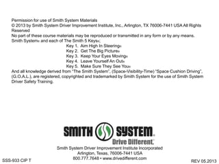 Smith System Driver Improvement Institute Incorporated
Arlington, Texas, 76006-7441 USA
800.777.7648 • www.drivedifferent.com
REV 05.2013SSS-933 CIP T
Permission for use of Smith System Materials
© 2013 by Smith System Driver Improvement Institute, Inc., Arlington, TX 76006-7441 USA All Rights
Reserved
No part of these course materials may be reproduced or transmitted in any form or by any means.
Smith System® and each of The Smith 5 Keys®;
Key 1. Aim High In Steering®
Key 2. Get The Big Picture®
Key 3. Keep Your Eyes Moving®
Key 4. Leave Yourself An Out®
Key 5. Make Sure They See You®
And all knowledge derived from “The Smith System”, (Space-Visibility-Time) “Space Cushion Driving”,
(G.O.A.L.), are registered, copyrighted and trademarked by Smith System for the use of Smith System
Driver Safety Training.
 