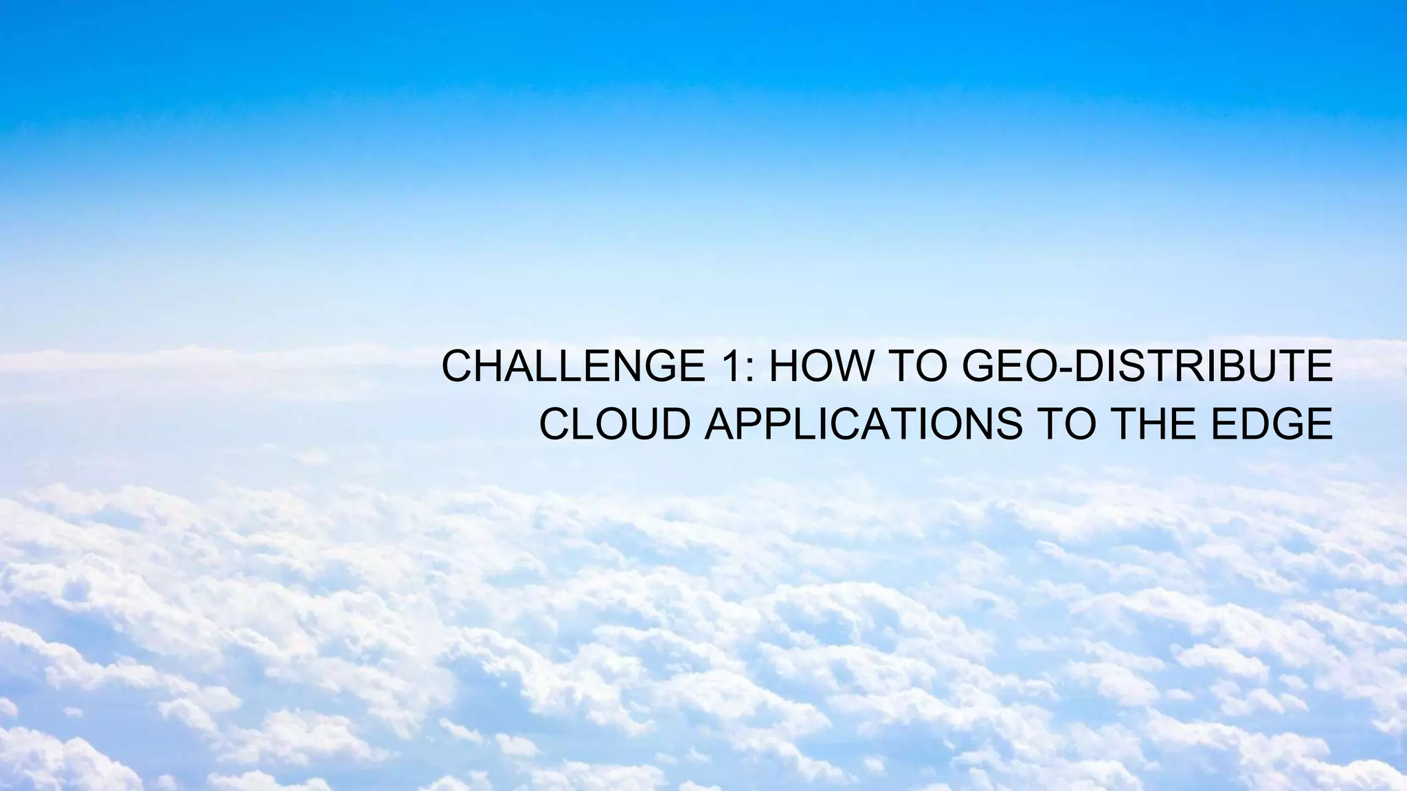 CHALLENGE 1: HOW TO GEO-DISTRIBUTE
CLOUD APPLICATIONS TO THE EDGE
 