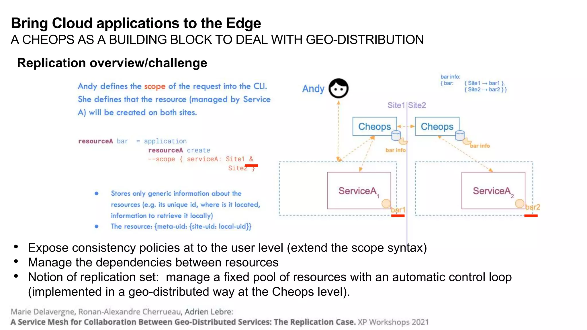 • Expose consistency policies at to the user level (extend the scope syntax)
• Manage the dependencies between resources
• Notion of replication set: manage a fixed pool of resources with an automatic control loop
(implemented in a geo-distributed way at the Cheops level).
Replication overview/challenge
Bring Cloud applications to the Edge
A CHEOPS AS A BUILDING BLOCK TO DEAL WITH GEO-DISTRIBUTION
 