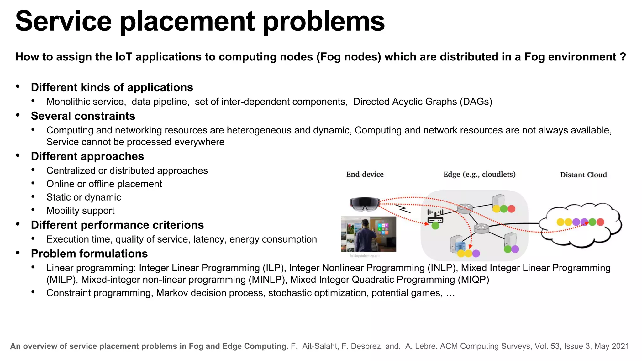 Service placement problems
How to assign the IoT applications to computing nodes (Fog nodes) which are distributed in a Fog environment ?
• Different kinds of applications
• Monolithic service, data pipeline, set of inter-dependent components, Directed Acyclic Graphs (DAGs)
• Several constraints
• Computing and networking resources are heterogeneous and dynamic, Computing and network resources are not always available,
Service cannot be processed everywhere
• Different approaches
• Centralized or distributed approaches
• Online or offline placement
• Static or dynamic
• Mobility support
• Different performance criterions
• Execution time, quality of service, latency, energy consumption
• Problem formulations
• Linear programming: Integer Linear Programming (ILP), Integer Nonlinear Programming (INLP), Mixed Integer Linear Programming
(MILP), Mixed-integer non-linear programming (MINLP), Mixed Integer Quadratic Programming (MIQP)
• Constraint programming, Markov decision process, stochastic optimization, potential games, …
An overview of service placement problems in Fog and Edge Computing. F. Ait-Salaht, F. Desprez, and. A. Lebre. ACM Computing Surveys, Vol. 53, Issue 3, May 2021
 