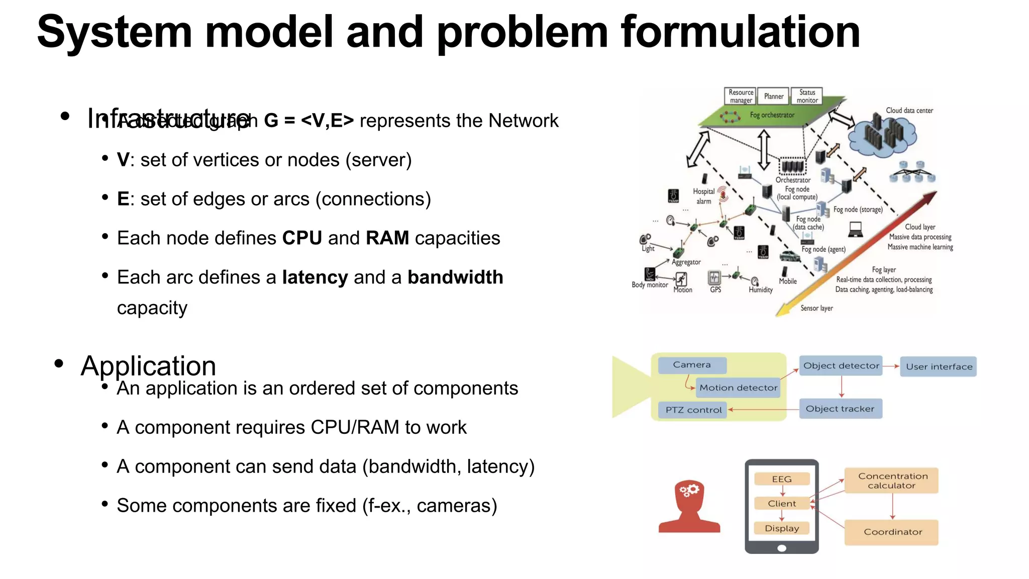 System model and problem formulation
• A directed graph G = <V,E> represents the Network
• V: set of vertices or nodes (server)
• E: set of edges or arcs (connections)
• Each node defines CPU and RAM capacities
• Each arc defines a latency and a bandwidth
capacity
• Infrastructure
• An application is an ordered set of components
• A component requires CPU/RAM to work
• A component can send data (bandwidth, latency)
• Some components are fixed (f-ex., cameras)
• Application
 