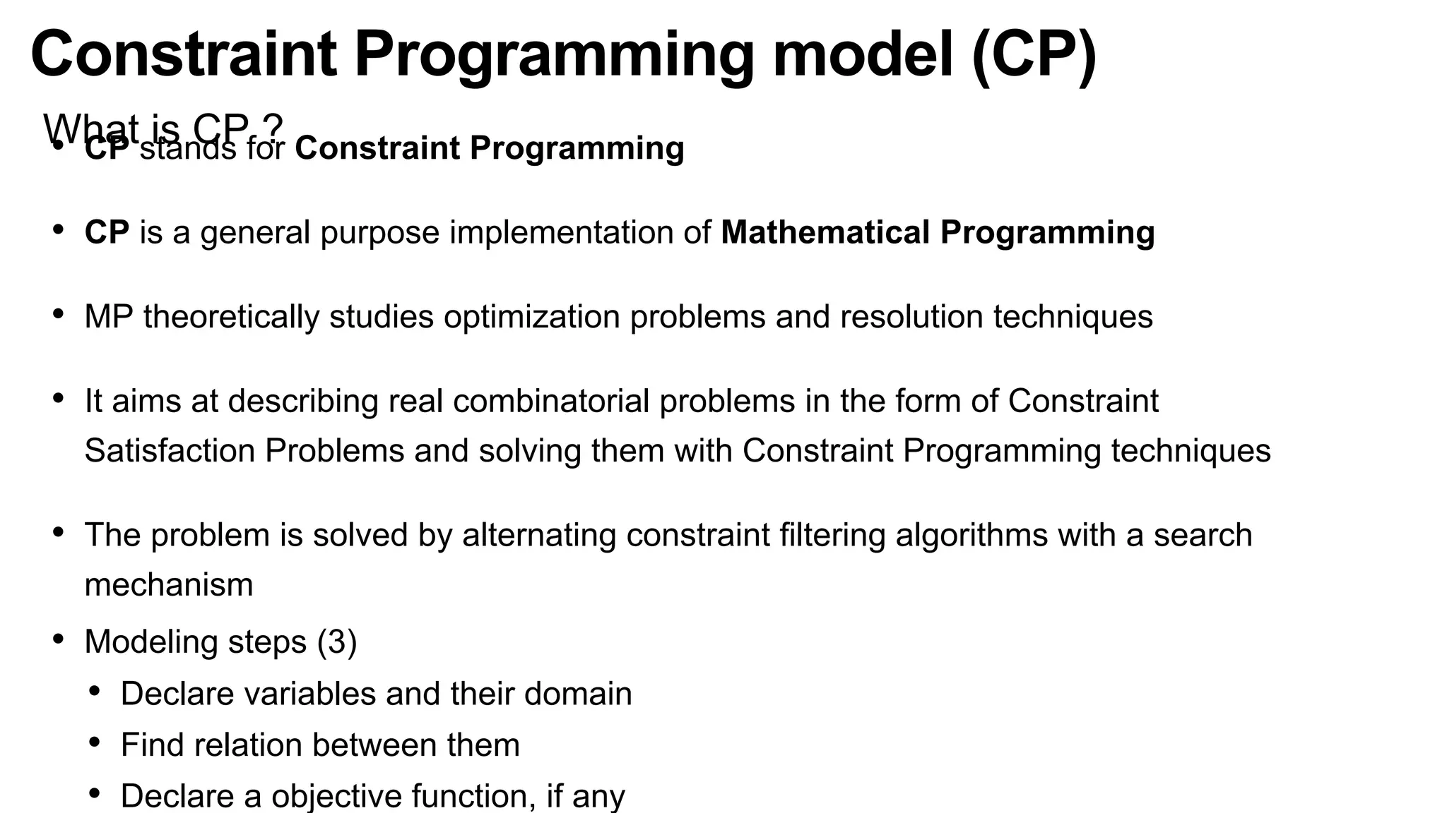 Constraint Programming model (CP)
What is CP ?
• CP stands for Constraint Programming
• CP is a general purpose implementation of Mathematical Programming
• MP theoretically studies optimization problems and resolution techniques
• It aims at describing real combinatorial problems in the form of Constraint
Satisfaction Problems and solving them with Constraint Programming techniques
• The problem is solved by alternating constraint ﬁltering algorithms with a search
mechanism
• Modeling steps (3)
• Declare variables and their domain
• Find relation between them
• Declare a objective function, if any
 