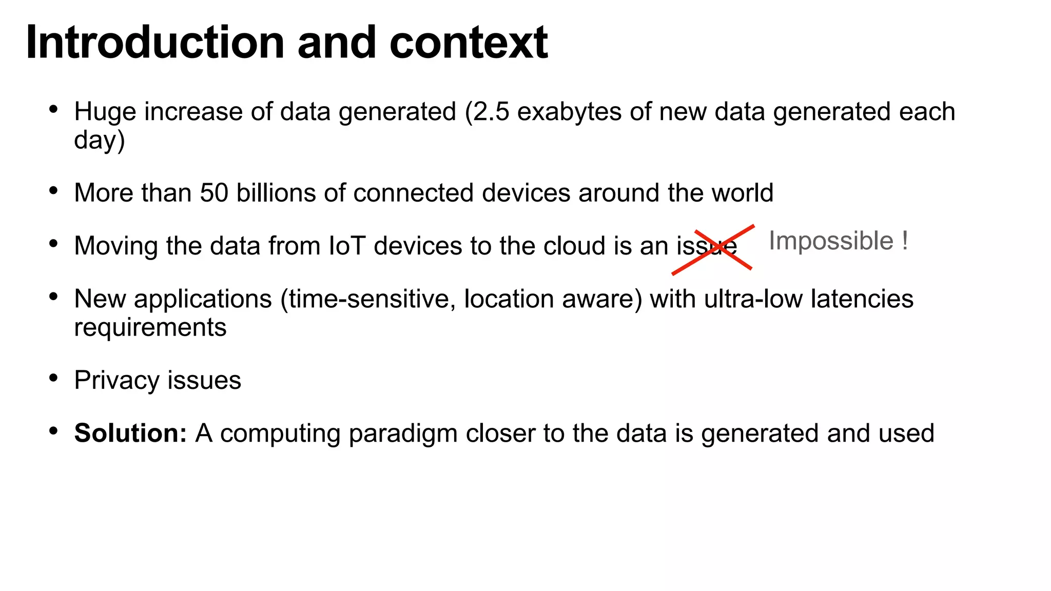 Introduction and context
• Huge increase of data generated (2.5 exabytes of new data generated each
day)
• More than 50 billions of connected devices around the world
• Moving the data from IoT devices to the cloud is an issue
• New applications (time-sensitive, location aware) with ultra-low latencies
requirements
• Privacy issues
• Solution: A computing paradigm closer to the data is generated and used
Impossible !
 