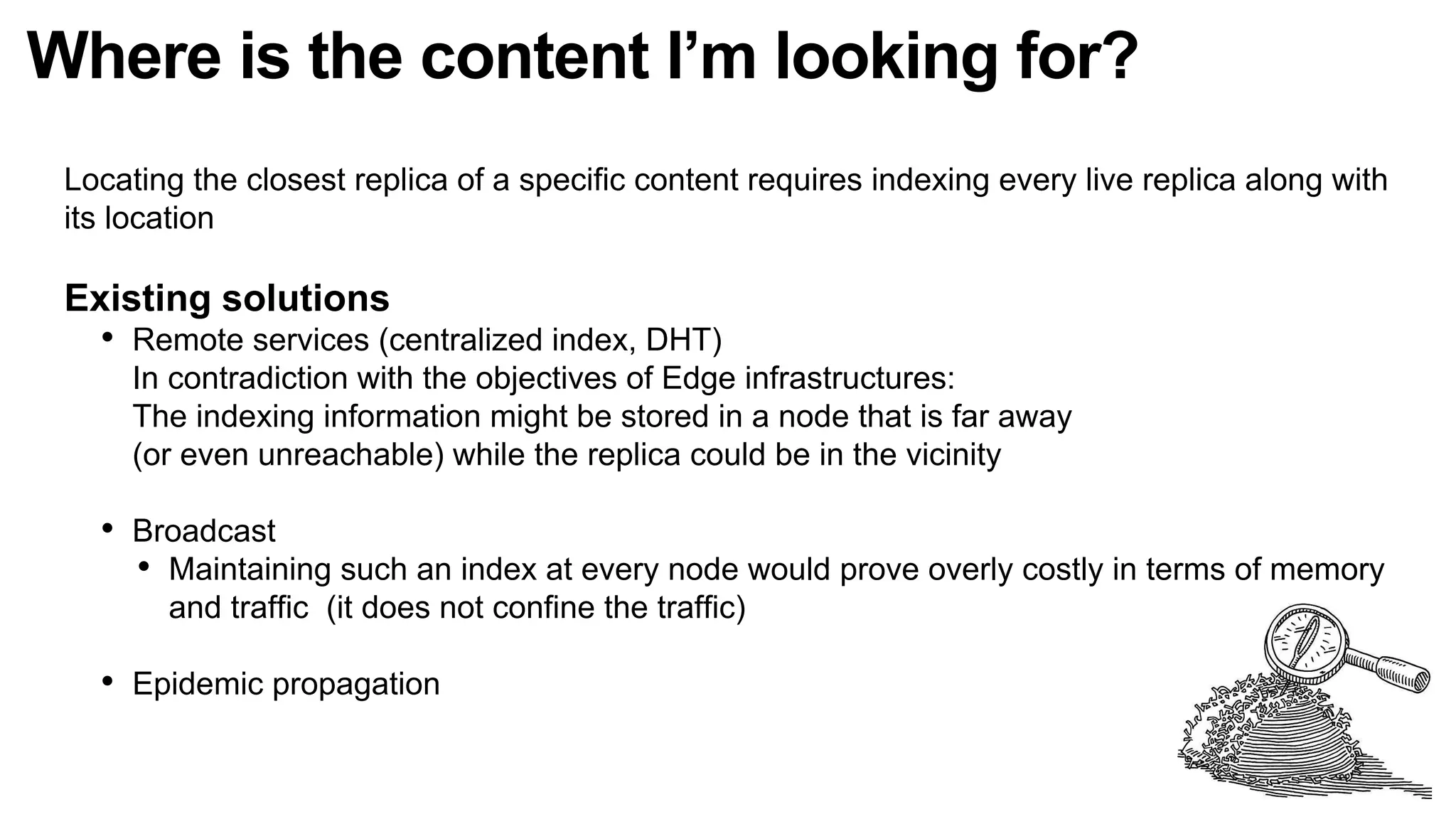 Where is the content I’m looking for?
Locating the closest replica of a specific content requires indexing every live replica along with
its location
Existing solutions
• Remote services (centralized index, DHT)
In contradiction with the objectives of Edge infrastructures:
The indexing information might be stored in a node that is far away
(or even unreachable) while the replica could be in the vicinity
• Broadcast
• Maintaining such an index at every node would prove overly costly in terms of memory
and traffic (it does not confine the traffic)
• Epidemic propagation
 