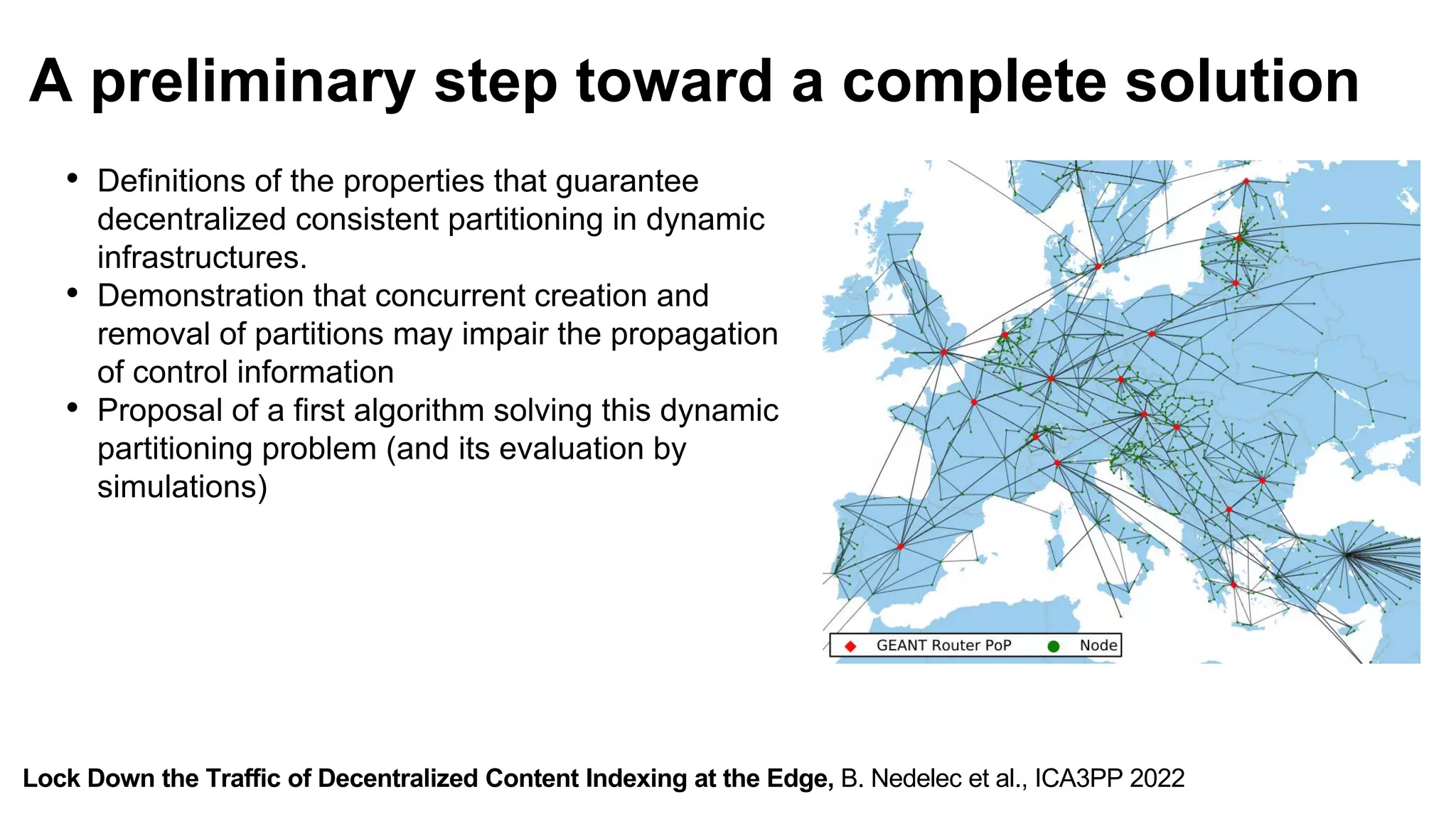 Lock Down the Traffic of Decentralized Content Indexing at the Edge, B. Nedelec et al., ICA3PP 2022
A preliminary step toward a complete solution
• Definitions of the properties that guarantee
decentralized consistent partitioning in dynamic
infrastructures.
• Demonstration that concurrent creation and
removal of partitions may impair the propagation
of control information
• Proposal of a first algorithm solving this dynamic
partitioning problem (and its evaluation by
simulations)
 