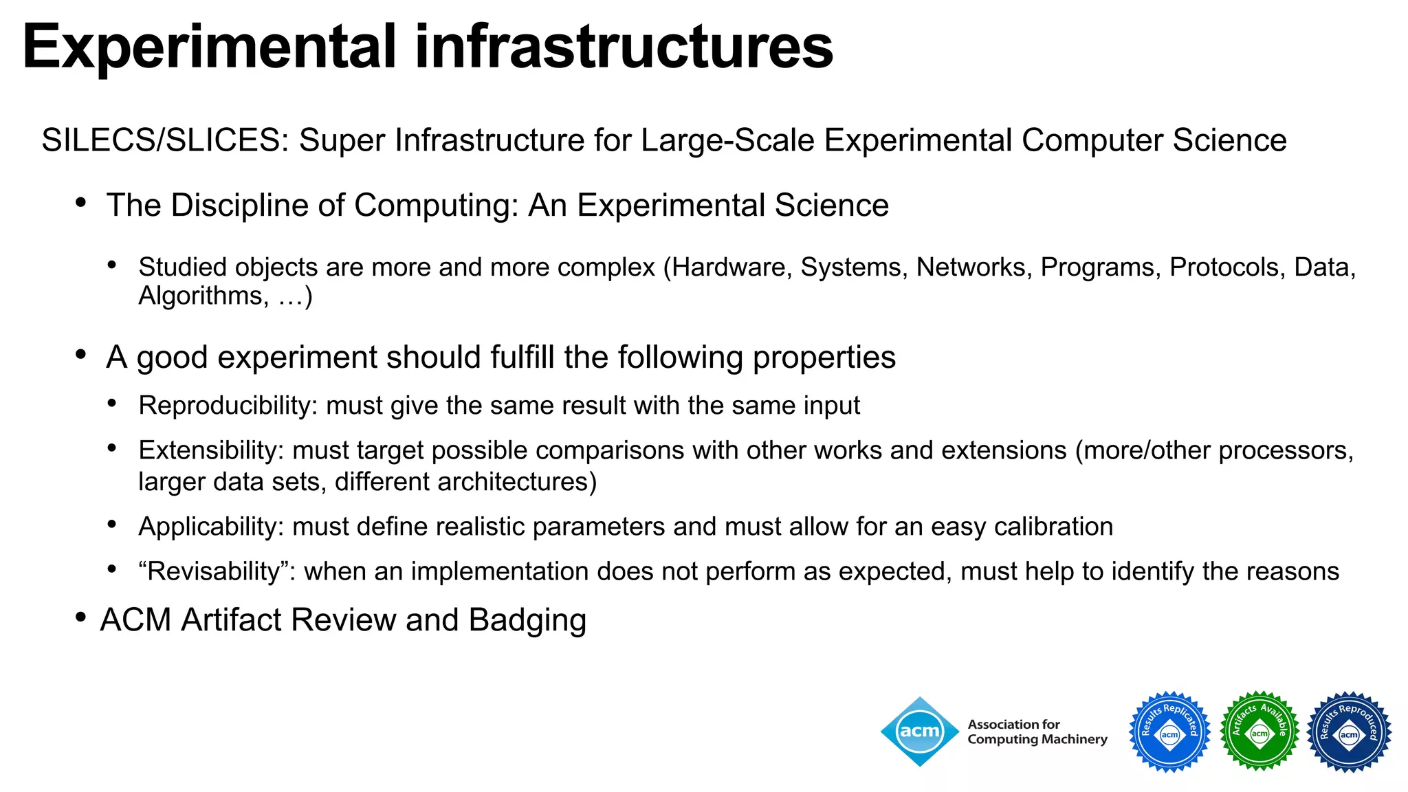 Experimental infrastructures
SILECS/SLICES: Super Infrastructure for Large-Scale Experimental Computer Science
• The Discipline of Computing: An Experimental Science
• Studied objects are more and more complex (Hardware, Systems, Networks, Programs, Protocols, Data,
Algorithms, …)
• A good experiment should fulfill the following properties
• Reproducibility: must give the same result with the same input
• Extensibility: must target possible comparisons with other works and extensions (more/other processors,
larger data sets, different architectures)
• Applicability: must define realistic parameters and must allow for an easy calibration
• “Revisability”: when an implementation does not perform as expected, must help to identify the reasons
• ACM Artifact Review and Badging
 