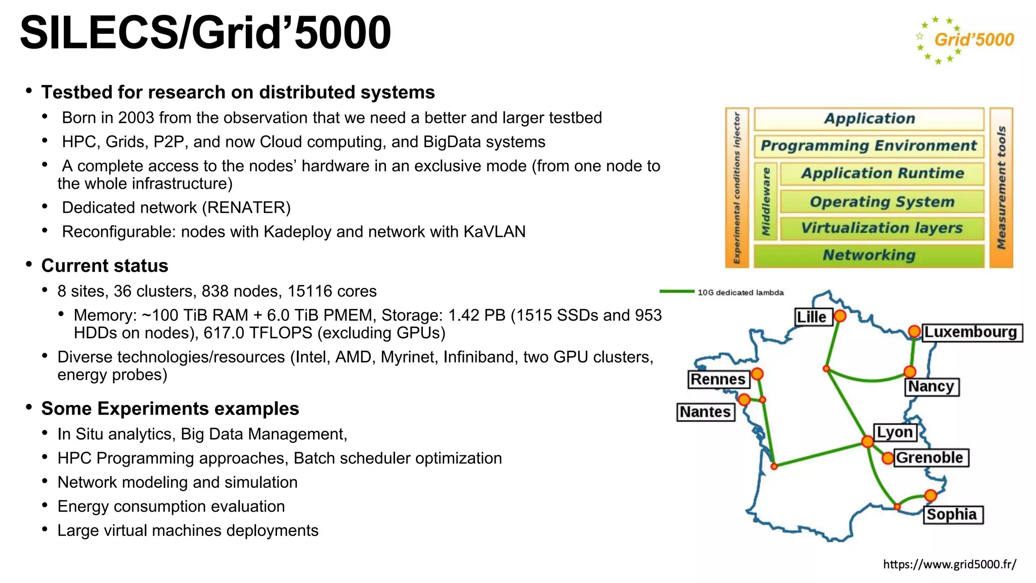 SILECS/Grid’5000
• Testbed for research on distributed systems
• Born in 2003 from the observation that we need a better and larger testbed
• HPC, Grids, P2P, and now Cloud computing, and BigData systems
• A complete access to the nodes’ hardware in an exclusive mode (from one node to
the whole infrastructure)
• Dedicated network (RENATER)
• Reconfigurable: nodes with Kadeploy and network with KaVLAN
• Current status
• 8 sites, 36 clusters, 838 nodes, 15116 cores
• Memory: ~100 TiB RAM + 6.0 TiB PMEM, Storage: 1.42 PB (1515 SSDs and 953
HDDs on nodes), 617.0 TFLOPS (excluding GPUs)
• Diverse technologies/resources (Intel, AMD, Myrinet, Infiniband, two GPU clusters,
energy probes)
• Some Experiments examples
• In Situ analytics, Big Data Management,
• HPC Programming approaches, Batch scheduler optimization
• Network modeling and simulation
• Energy consumption evaluation
• Large virtual machines deployments
 