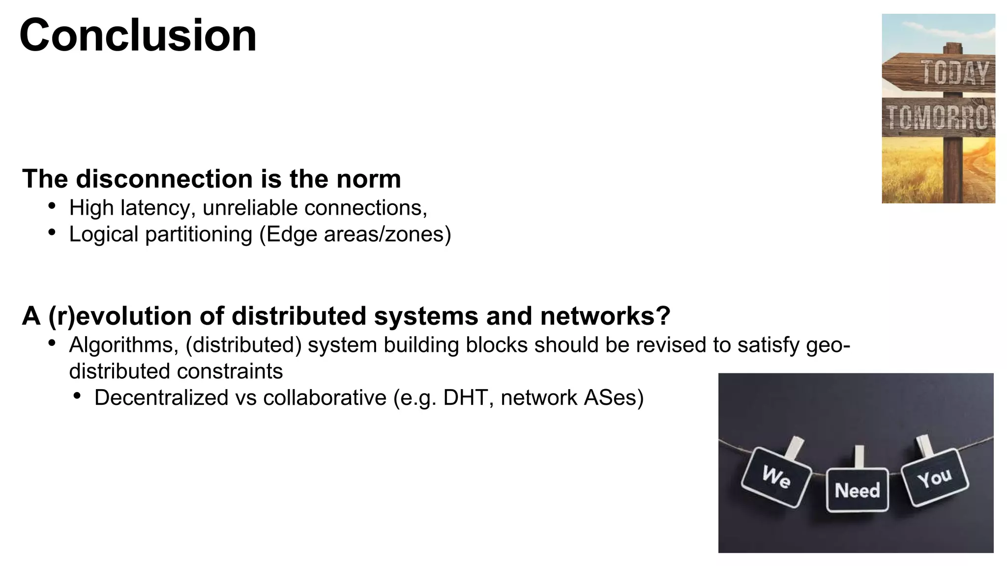 Conclusion
The disconnection is the norm
• High latency, unreliable connections,
• Logical partitioning (Edge areas/zones)
A (r)evolution of distributed systems and networks?
• Algorithms, (distributed) system building blocks should be revised to satisfy geo-
distributed constraints
• Decentralized vs collaborative (e.g. DHT, network ASes)
 
