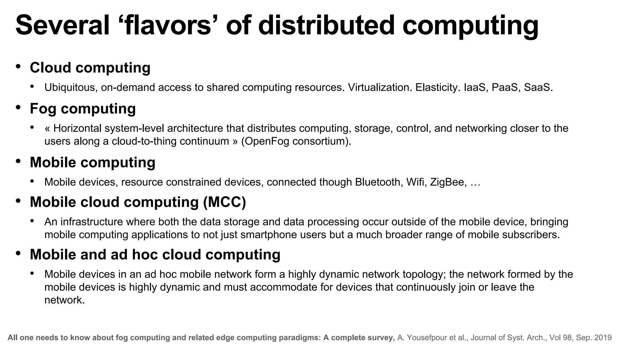 Several ‘flavors’ of distributed computing
• Cloud computing
• Ubiquitous, on-demand access to shared computing resources. Virtualization. Elasticity. IaaS, PaaS, SaaS.
• Fog computing
• « Horizontal system-level architecture that distributes computing, storage, control, and networking closer to the
users along a cloud-to-thing continuum » (OpenFog consortium).
• Mobile computing
• Mobile devices, resource constrained devices, connected though Bluetooth, Wifi, ZigBee, …
• Mobile cloud computing (MCC)
• An infrastructure where both the data storage and data processing occur outside of the mobile device, bringing
mobile computing applications to not just smartphone users but a much broader range of mobile subscribers.
• Mobile and ad hoc cloud computing
• Mobile devices in an ad hoc mobile network form a highly dynamic network topology; the network formed by the
mobile devices is highly dynamic and must accommodate for devices that continuously join or leave the
network.
All one needs to know about fog computing and related edge computing paradigms: A complete survey, A. Yousefpour et al., Journal of Syst. Arch., Vol 98, Sep. 2019
 