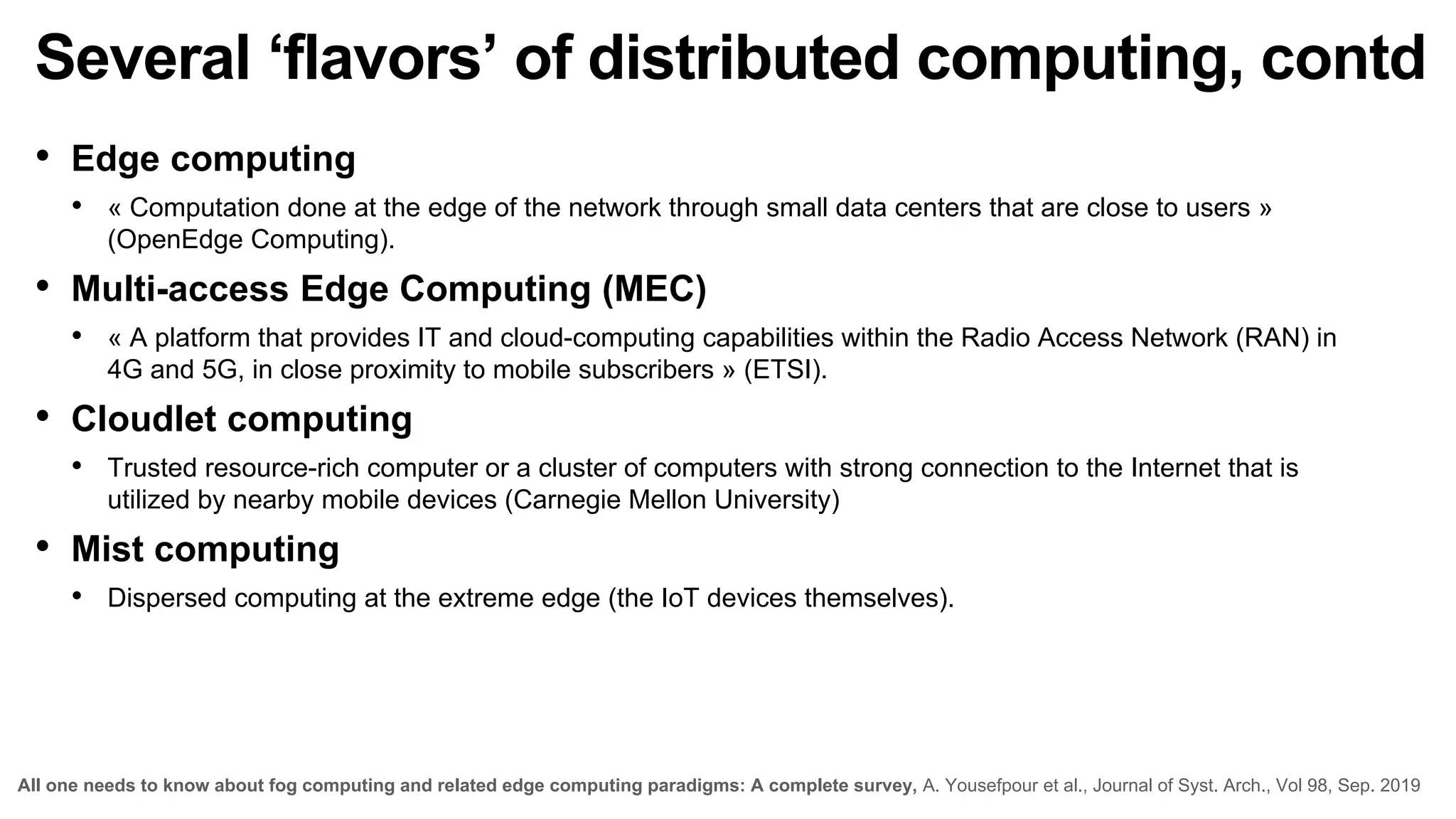 Several ‘flavors’ of distributed computing, contd
• Edge computing
• « Computation done at the edge of the network through small data centers that are close to users »
(OpenEdge Computing).
• Multi-access Edge Computing (MEC)
• « A platform that provides IT and cloud-computing capabilities within the Radio Access Network (RAN) in
4G and 5G, in close proximity to mobile subscribers » (ETSI).
• Cloudlet computing
• Trusted resource-rich computer or a cluster of computers with strong connection to the Internet that is
utilized by nearby mobile devices (Carnegie Mellon University)
• Mist computing
• Dispersed computing at the extreme edge (the IoT devices themselves).
All one needs to know about fog computing and related edge computing paradigms: A complete survey, A. Yousefpour et al., Journal of Syst. Arch., Vol 98, Sep. 2019
 