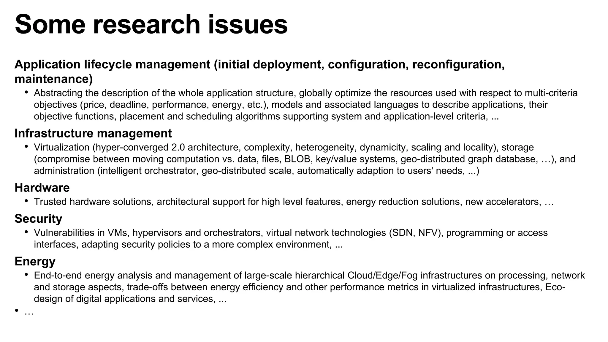 Some research issues
Application lifecycle management (initial deployment, configuration, reconfiguration,
maintenance)
• Abstracting the description of the whole application structure, globally optimize the resources used with respect to multi-criteria
objectives (price, deadline, performance, energy, etc.), models and associated languages to describe applications, their
objective functions, placement and scheduling algorithms supporting system and application-level criteria, ...
Infrastructure management
• Virtualization (hyper-converged 2.0 architecture, complexity, heterogeneity, dynamicity, scaling and locality), storage
(compromise between moving computation vs. data, files, BLOB, key/value systems, geo-distributed graph database, …), and
administration (intelligent orchestrator, geo-distributed scale, automatically adaption to users' needs, ...)
Hardware
• Trusted hardware solutions, architectural support for high level features, energy reduction solutions, new accelerators, …
Security
• Vulnerabilities in VMs, hypervisors and orchestrators, virtual network technologies (SDN, NFV), programming or access
interfaces, adapting security policies to a more complex environment, ...
Energy
• End-to-end energy analysis and management of large-scale hierarchical Cloud/Edge/Fog infrastructures on processing, network
and storage aspects, trade-offs between energy efficiency and other performance metrics in virtualized infrastructures, Eco-
design of digital applications and services, ...
• …
 