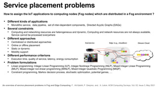 Service placement problems
How to assign the IoT applications to computing nodes (Fog nodes) which are distributed in a Fog environment ?
• Different kinds of applications
• Monolithic service, data pipeline, set of inter-dependent components, Directed Acyclic Graphs (DAGs)
• Several constraints
• Computing and networking resources are heterogeneous and dynamic, Computing and network resources are not always available,
Service cannot be processed everywhere
• Different approaches
• Centralized or distributed approaches
• Online or offline placement
• Static or dynamic
• Mobility support
• Different performance criterions
• Execution time, quality of service, latency, energy consumption
• Problem formulations
• Linear programming: Integer Linear Programming (ILP), Integer Nonlinear Programming (INLP), Mixed Integer Linear Programming
(MILP), Mixed-integer non-linear programming (MINLP), Mixed Integer Quadratic Programming (MIQP)
• Constraint programming, Markov decision process, stochastic optimization, potential games, …
An overview of service placement problems in Fog and Edge Computing. F. Ait-Salaht, F. Desprez, and. A. Lebre. ACM Computing Surveys, Vol. 53, Issue 3, May 2021
 