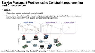 Service Placement Problem using Constraint programming
and Choco solver
• Goals
• Elaborate a generic and easy to upgrade model
• Define a new formulation of the placement problem considering a general definition of service and
infrastructure network through graphs using constraint programming
Service Placement in Fog Computing Using Constraint Programming. F. Ait-Salaht, F. Desprez, A. Lebre, C. Prud’homme and M. Abderrahim. IEEE
 