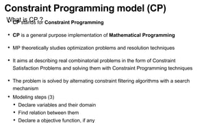 Constraint Programming model (CP)
What is CP ?
• CP stands for Constraint Programming
• CP is a general purpose implementation of Mathematical Programming
• MP theoretically studies optimization problems and resolution techniques
• It aims at describing real combinatorial problems in the form of Constraint
Satisfaction Problems and solving them with Constraint Programming techniques
• The problem is solved by alternating constraint ﬁltering algorithms with a search
mechanism
• Modeling steps (3)
• Declare variables and their domain
• Find relation between them
• Declare a objective function, if any
 
