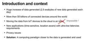 Introduction and context
• Huge increase of data generated (2.5 exabytes of new data generated each
day)
• More than 50 billions of connected devices around the world
• Moving the data from IoT devices to the cloud is an issue
• New applications (time-sensitive, location aware) with ultra-low latencies
requirements
• Privacy issues
• Solution: A computing paradigm closer to the data is generated and used
Impossible !
 