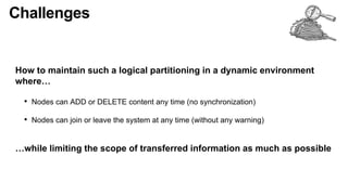 Challenges
How to maintain such a logical partitioning in a dynamic environment
where…
• Nodes can ADD or DELETE content any time (no synchronization)
• Nodes can join or leave the system at any time (without any warning)
…while limiting the scope of transferred information as much as possible
 