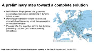 Lock Down the Traffic of Decentralized Content Indexing at the Edge, B. Nedelec et al., ICA3PP 2022
A preliminary step toward a complete solution
• Definitions of the properties that guarantee
decentralized consistent partitioning in dynamic
infrastructures.
• Demonstration that concurrent creation and
removal of partitions may impair the propagation
of control information
• Proposal of a first algorithm solving this dynamic
partitioning problem (and its evaluation by
simulations)
 