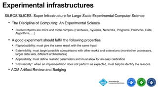 Experimental infrastructures
SILECS/SLICES: Super Infrastructure for Large-Scale Experimental Computer Science
• The Discipline of Computing: An Experimental Science
• Studied objects are more and more complex (Hardware, Systems, Networks, Programs, Protocols, Data,
Algorithms, …)
• A good experiment should fulfill the following properties
• Reproducibility: must give the same result with the same input
• Extensibility: must target possible comparisons with other works and extensions (more/other processors,
larger data sets, different architectures)
• Applicability: must define realistic parameters and must allow for an easy calibration
• “Revisability”: when an implementation does not perform as expected, must help to identify the reasons
• ACM Artifact Review and Badging
 