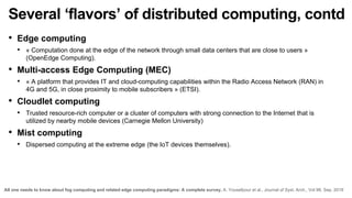 Several ‘flavors’ of distributed computing, contd
• Edge computing
• « Computation done at the edge of the network through small data centers that are close to users »
(OpenEdge Computing).
• Multi-access Edge Computing (MEC)
• « A platform that provides IT and cloud-computing capabilities within the Radio Access Network (RAN) in
4G and 5G, in close proximity to mobile subscribers » (ETSI).
• Cloudlet computing
• Trusted resource-rich computer or a cluster of computers with strong connection to the Internet that is
utilized by nearby mobile devices (Carnegie Mellon University)
• Mist computing
• Dispersed computing at the extreme edge (the IoT devices themselves).
All one needs to know about fog computing and related edge computing paradigms: A complete survey, A. Yousefpour et al., Journal of Syst. Arch., Vol 98, Sep. 2019
 