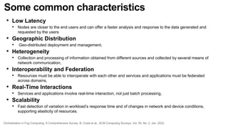 Some common characteristics
• Low Latency
• Nodes are closer to the end users and can offer a faster analysis and response to the data generated and
requested by the users
• Geographic Distribution
• Geo-distributed deployment and management,
• Heterogeneity
• Collection and processing of information obtained from different sources and collected by several means of
network communication,
• Interoperability and Federation
• Resources must be able to interoperate with each other and services and applications must be federated
across domains,
• Real-Time Interactions
• Services and applications involve real-time interaction, not just batch processing,
• Scalability
• Fast detection of variation in workload’s response time and of changes in network and device conditions,
supporting elasticity of resources.
Orchestration in Fog Computing: A Comprehensive Survey, B. Costa et al., ACM Computing Surveys, Vol. 55, No. 2, Jan. 2022.
 