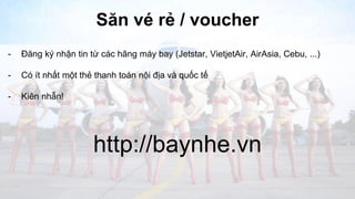 Săn vé rẻ / voucher 
- Đăng ký nhận tin từ các hãng máy bay (Jetstar, VietjetAir, AirAsia, Cebu, ...) 
- Có ít nhất một thẻ thanh toán nội địa và quốc tế 
- Kiên nhẫn! 
http://baynhe.vn 
 