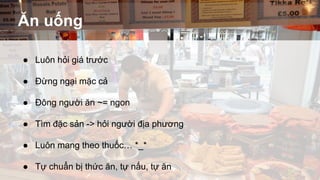 Ăn uống 
● Luôn hỏi giá trước 
● Đừng ngại mặc cả 
● Đông người ăn ~= ngon 
● Tìm đặc sản -> hỏi người địa phương 
● Luôn mang theo thuốc… *_* 
● Tự chuẩn bị thức ăn, tự nấu, tự ăn 
 