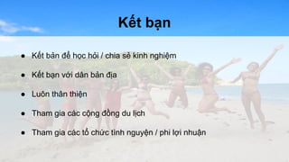Kết bạn 
● Kết bản để học hỏi / chia sẻ kinh nghiệm 
● Kết bạn với dân bản địa 
● Luôn thân thiện 
● Tham gia các cộng đồng du lịch 
● Tham gia các tổ chức tình nguyện / phi lợi nhuận 
 